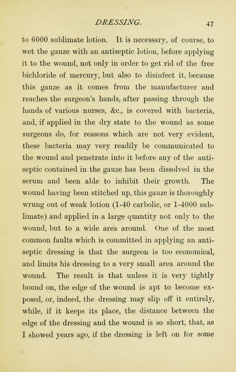 to 6000 sublimate lotion. It is necessary, of course, to wet the gauze with an antiseptic lotion, before applying it to the wound, not only in order to get rid of the free bichloride of mercury, but also to disinfect it, because this gauze as it comes from the manufacturer and reaches the surgeon's hands, after passing through the hands of various nurses, &c., is covered with bacteria, and, if applied in the dry state to the wound as some surgeons do, for reasons which are not very evident, these bacteria may very readily be communicated to the wound and penetrate into it before any of the anti- septic contained in the gauze has been dissolved in the serum and been able to inhibit their growth. The wound having been stitched up, this gauze is thoroughly wrung out of weak lotion (1-40 carbolic, or 1-4000 sub- limate) and applied in a large quantity not only to the wound, but to a wide area around. One of the most common faults which is committed in applying an anti- septic dressing is that the surgeon is too economical, and limits his dressing to a very small area around the wound. The result is that unless it is very tightly bound on, the edge of the wound is apt to become ex- posed, or, indeed, the dressing may slip off it entirely, while, if it keeps its place, the distance between the edge of the dressing and the wound is so short, that, as I showed years ago, if the dressing is left on for some