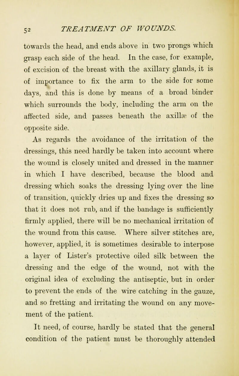 towards the head, and ends above in two prongs which grasp each side of the head. In the case, for example, of excision of the breast with the axillary glands, it is of importance to fix the arm to the side for some days, and this is done by means of a broad binder which surrounds the body, including the arm on the affected side, and passes beneath the axill;¥ of the opposite side. As regards the avoidance of the irritation of the dressings, this need hardly be taken into account where the wound is closely united and dressed in the manner in which I have described, because the blood and dressing which soaks the dressing lying over the line of transition, quickly dries up and fixes the dressing so that it does not rub, and if the bandage is sufficiently firmly applied, there will be no mechanical irritation of the wound from this cause. Where silver stitches are, however, applied, it is sometimes desirable to interpose a layer of Lister's protective oiled silk between the dressing and the edge of the wound, not with the original idea of excluding the antiseptic, but in order to prevent the ends of the wire catching in the gauze, and so fretting and irritating the wound on any move- ment of the patient. It need, of course, hardly be stated that the general condition of the patient must be thoroughly attended