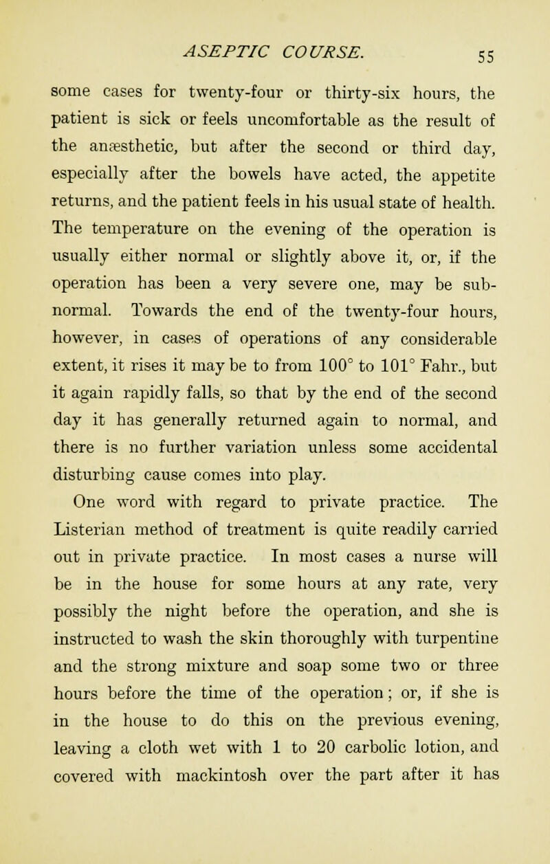 some cases for twenty-four or thirty-six hours, the patient is sick or feels uncomfortable as the result of the anesthetic, but after the second or third day, especially after the bowels have acted, the appetite returns, and the patient feels in his usual state of health. The temperature on the evening of the operation is usually either normal or slightly above it, or, if the operation has been a very severe one, may be sub- normal. Towards the end of the twenty-four hours, however, in cases of operations of any considerable extent, it rises it may be to from 100° to 101° Fahr., but it again rapidly falls, so that by the end of the second day it has generally returned again to normal, and there is no further variation unless some accidental disturbing cause comes into play. One word with regard to private practice. The Listerian method of treatment is quite readily carried out in private practice. In most cases a nurse will be in the house for some hours at any rate, very possibly the night before the operation, and she is instructed to wash the skin thoroughly with turpentine and the strong mixture and soap some two or three hours before the time of the operation; or, if she is in the house to do this on the previous evening, leaving a cloth wet with 1 to 20 carbolic lotion, and covered with mackintosh over the part after it has