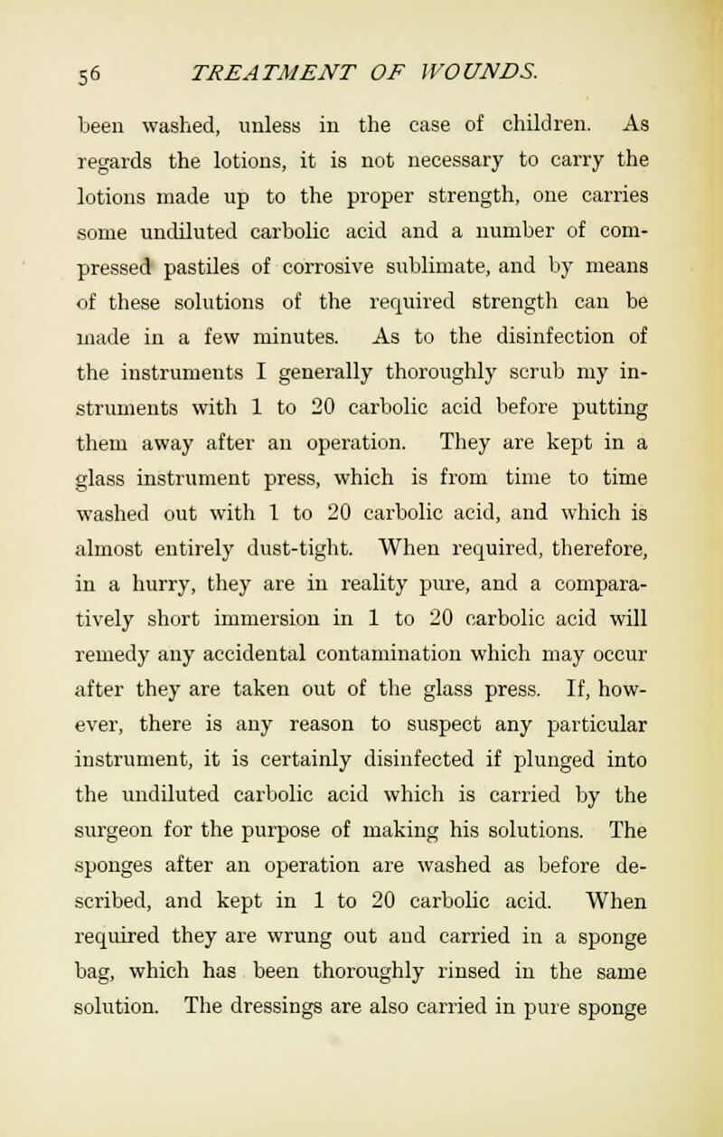 been washed, unless in the case of children. As regards the lotions, it is not necessary to carry the lotions made up to the proper strength, one carries some undiluted carbolic acid and a number of com- pressed pastiles of corrosive sublimate, and by means of these solutions of the required strength can be made in a few minutes. As to the disinfection of the instruments I generally thoroughly scrub my in- struments with 1 to 20 carbolic acid before putting them away after an operation. They are kept in a glass instrument press, which is from time to time washed out with 1 to 20 carbolic acid, and which is almost entirely dust-tight. When required, therefore, in a hurry, they are in reality pure, and a compara- tively short immersion in 1 to 20 carbolic acid will remedy any accidental contamination which may occur after they are taken out of the glass press. If, how- ever, there is any reason to suspect any particular instrument, it is certainly disinfected if plunged into the undiluted carbolic acid which is carried l3y the surgeon for the purpose of making his solutions. The .sponges after an operation are washed as before de- scribed, and kept in 1 to 20 carbolic acid. When required they are wrung out and carried in a sponge bag, which has been thoroughly rinsed in the same solution. The dressings are also carried in pure sponge