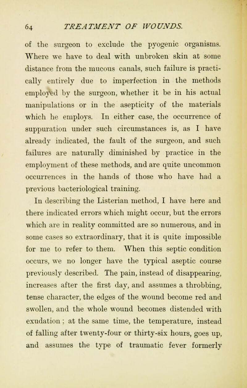 of tlie surgeon to exclude the pyogenic organisms. Where we have to deal with unbroken skin at some distance from the mucous canals, such failure is practi- cally entirely due to imperfection in the methods employed by the surgeon, whether it be in his actual manipulations or in the asepticity of the materials which he employs. In either case, the occurrence of suppuration under such circumstances is, as I have already indicated, the fault of the surgeon, and such failures are naturally diminished by practice in the employment of these methods, and are c^uite uncommon occurrences in the hands of those who have had a previous bacteriological training. In describing the Listerian method, I have here and there indicated errors which might occur, but the errors which are in reality committed are so numerous, and in some cases so extraordinary, that it is quite impossible for me to refer to them. When this septic condition occurs, we no longer have the typical aseptic course previously described. The pain, instead of disappearing, increases after the first day, and assumes a throbbing, tense character, the edges of the wound become red and swollen, and the whole wound becomes distended with exudation ; at the same time, the temperature, instead of falling after twenty-four or thirty-six hours, goes up, and assumes the type of traumatic fever formerly