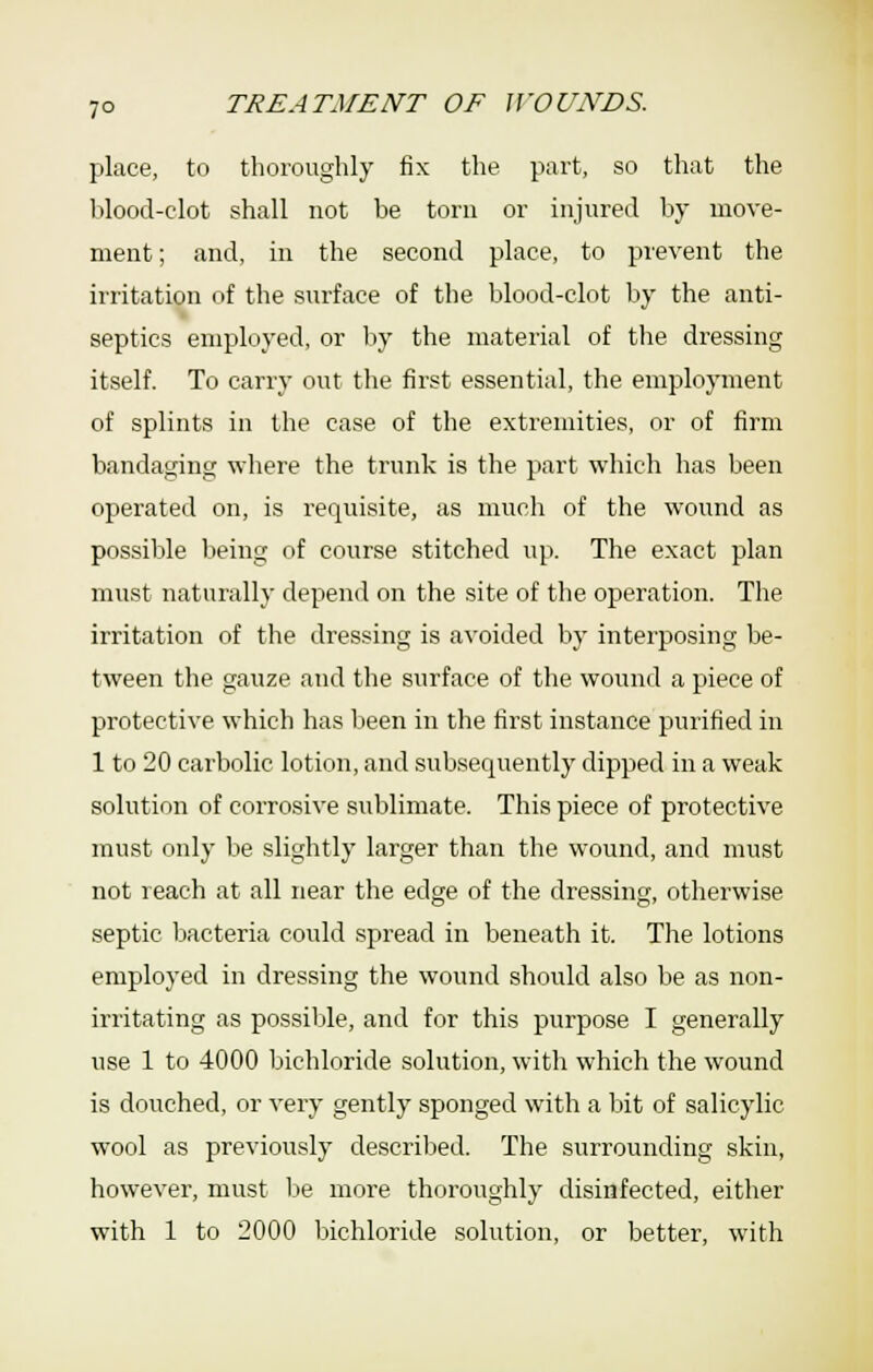 place, to thoroughly fix the part, so that the blood-clot shall not be torn or injured by move- ment; and, in the second place, to prevent the irritation of the surface of the blood-clot by the anti- septics employed, or by the material of the dressing itself. To carry out the first essential, the employment of splints in the case of the extremities, or of firm bandaging where the trunk is the part which has been operated on, is requisite, as much of the wound as possible being of course stitched up. The exact plan must naturally depend on the site of the operation. The irritation of the dressing is avoided by interposing be- tween the gauze and the surface of the wound a piece of protective which has been in the first instance purified in 1 to 20 carbolic lotion, and subsequently dipped in a weak solution of corrosive sublimate. This piece of protective must only be slightly larger than the wound, and must not reach at all near the edge of the dressing, otherwise septic bacteria could spread in beneath it. The lotions employed in dressing the wound should also be as non- irritating as possible, and for this purpose I generally use 1 to 4000 bichloride solution, with which the wound is douched, or very gently sponged with a bit of salicylic wool as previously described. The surrounding skin, however, must be more thoroughly disinfected, either with 1 to 2000 bichloride solution, or better, with