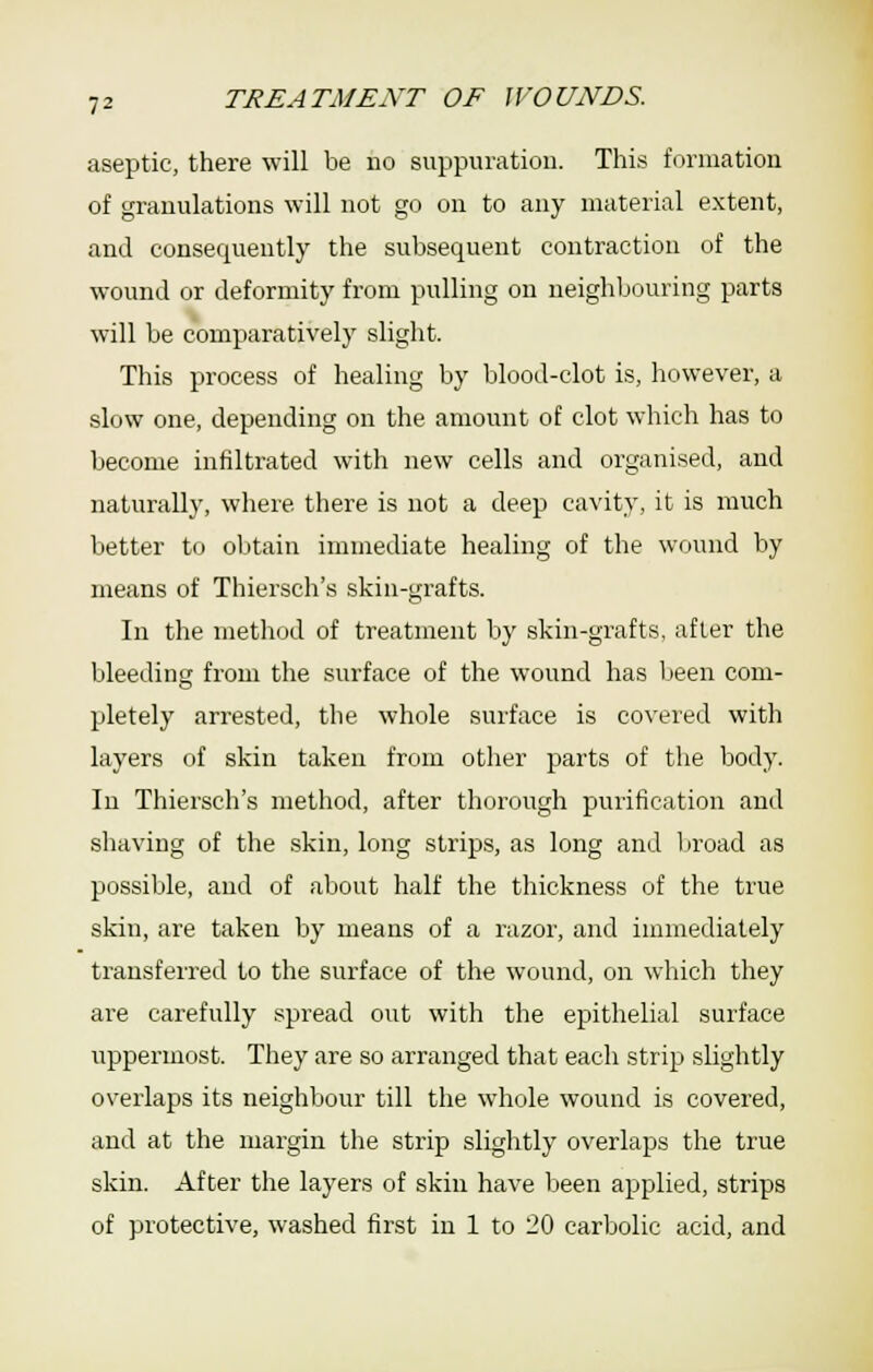 aseptic, there will be no suppuration. This formation of granulations will not go on to any material extent, and consequently the subsequent contraction of the wound or deformity from pulling on neighbouring parts will be comparatively slight. This process of healing by blood-clot is, however, a slow one, depending on the amount of clot which has to become infiltrated with new cells and organised, and naturally, where there is not a deep cavity, it is much better to obtain immediate healing of the wound by means of Thiersch's skin-grafts. In the method of treatment by skin-grafts, after the bleedins from the surface of the wound has been com- pletely arrested, the whole surface is covered with layers of skin taken from other parts of the body. In Thiersch's method, after thorough purification and shaving of the skin, long strips, as long and broad as possible, and of about half the thickness of the true skin, are taken by means of a razor, and immediately transferred to the surface of the wound, on which they are carefully spread out with the epithelial surface uppermost. They are so arranged that each strip slightly overlaps its neighbour till the whole wound is covered, and at the mai-gin the strip slightly overlaps the true skin. After the layers of skin have been applied, strips of protective, washed first in 1 to 20 carbolic acid, and