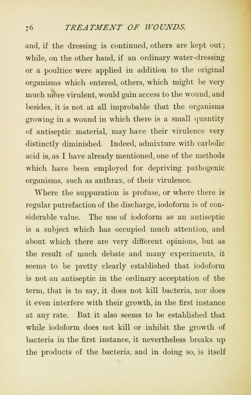 and, if the dressing is continued, others are kept out; whQe, on the other hand, if an ordinary water-dressing or a poultice were applied in addition to the original organisms which entered, others, which might be very much more virulent, would gain access to the wound, and besides, it is not at all improbable that the organisms growing in a wound in which there is a small quantity of antiseptic material, may have their virulence very distinctly diminished. Indeed, admixture with carbolic acid is, as I have already mentioned, one of the methods which have been employed for depriving pathogenic organisms, such as anthrax, of their virulence. Where the suppuration is profuse, or where there is regular putrefaction of the discharge, iodoform is of con- siderable value. The use of iodoform as an antiseptic is a subject which has occupied much attention, and about which there are very different opinions, but as the result of much debate and many experiments, it seems to be pretty clearly established that iodoform is not an antiseptic in the ordinary acceptation of the term, that is to say, it does not kill bacteria, nor does it even interfere with their growth, in the first instance at any rate. But it also seems to be established that while iodoform does not kill or inhibit the growth of bacteria in the first instance, it nevertheless breaks up the products of the bacteria, and in doing so, is itself