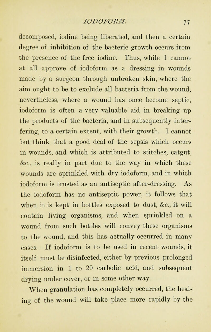 decomposed, iodine being liberated, and then a certain degree of inhibition of the bacteric growth occurs from the presence of the free iodine. Thus, while I cannot at all approve of iodoform as a dressing in wounds made by a surgeon through unbroken skin, where the aim ought to be to exclude all bacteria from the wound, nevertheless, where a wound has once become septic, iodoform is often a very valuable aid in breaking up the products of the bacteria, and in subsequently inter- fering, to a certain extent, with their growth. I cannot but think that a good deal of the sepsis which occurs in wounds, and which is attributed to stitches, catgut, (fcc, is really in part due to the way in which these wounds are sprinkled with dry iodoform, and in which iodoform is trusted as an antiseptic after-dressing. As the iodoform has no antiseptic power, it follows that when it is kept in bottles exposed to dust, &c., it will contahi living organisms, and when sprinkled on a wound from such bottles will convey these organisms to the wound, and this has actually occurred in many cases. If iodoform is to be used in recent wounds, it itself must be disinfected, either by previous prolonged immersion in 1 to 20 carbolic acid, and subsequent drying under cover, or in some other way. When granulation has completely occurred, the heal- XQP of the wound will take place more rapidly by the