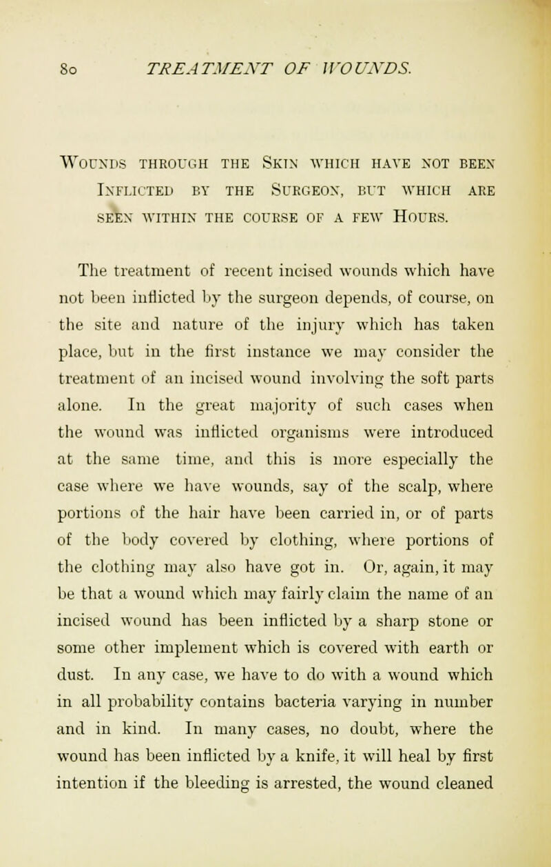 Worxns through the Skin avhich have not been Inflicted by the Surgeon, but ■which are SEEN within the COURSE OF A FEW HOURS. The treatment of recent incised wounds which have not been inflicted by the surgeon depends, of course, on the site and nature of the injury which has taken place, but in the first instance we may consider the treatment of an incised wound involving the soft parts alone. In the great majority of such cases when the wound was inflicted organisms were introduced at the same time, and this is more especially the case where we have wounds, say of the scalp, where portions of the hair have lieen carried in, or of parts of the body covered Ijy clothing, where portions of the clothing may also have got in. Or, again, it may be that a wound which may fairly claim the name of an incised wound has been inflicted by a sharp stone or some other implement which is covered with earth or dust. In any case, we have to do with a wound which in all probability contains bacteria varying in number and in kind. In many cases, no doubt, where the wound has been inflicted by a knife, it will heal by first intention if the bleeding is arrested, the wound cleaned