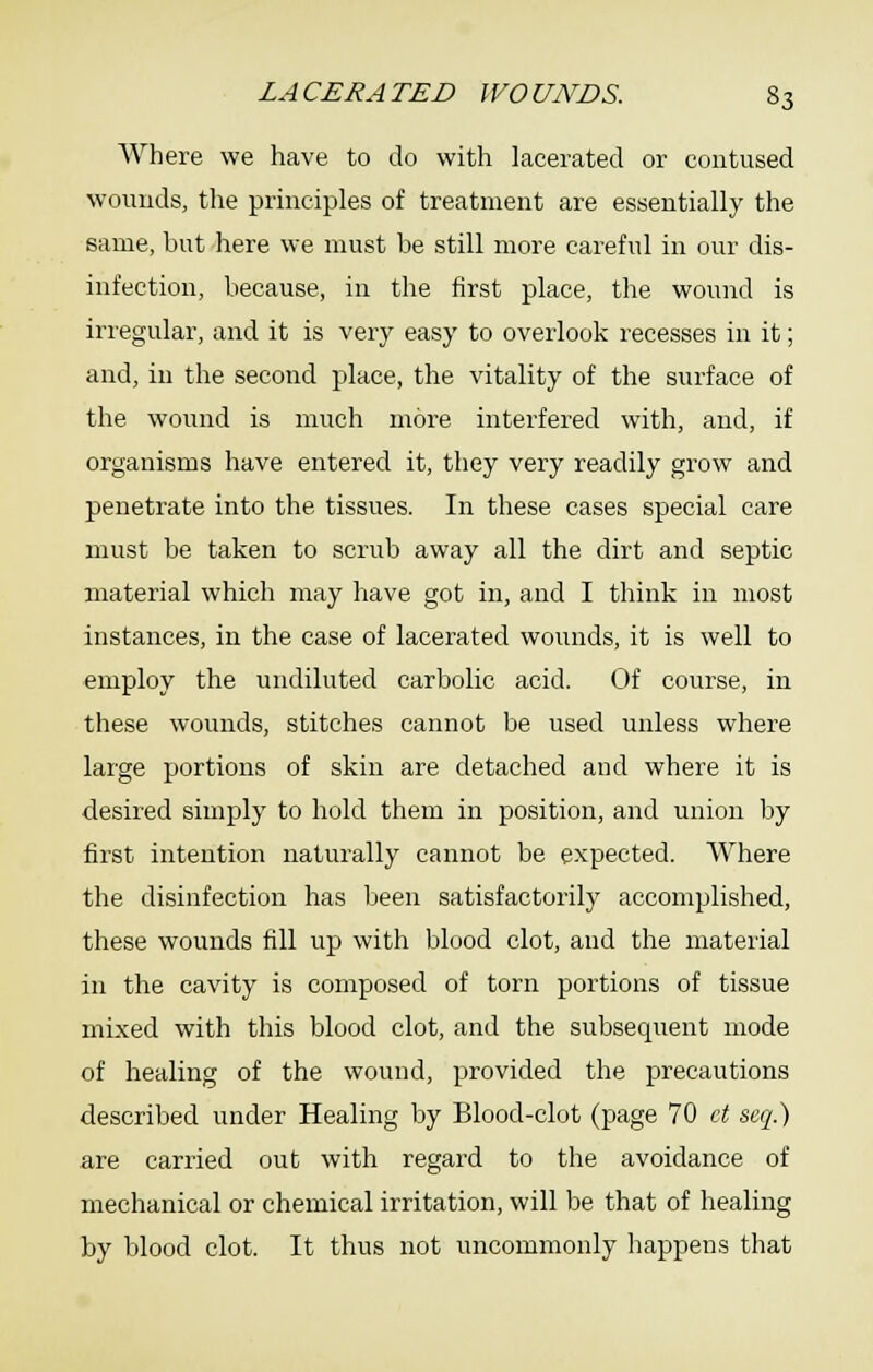 Where we have to do with lacerated or contused wouuds, the principles of treatment are essentially the same, but here we must be still more careful in our dis- infection, because, in the first place, the wound is irregular, and it is very easy to overlook recesses in it; and, in the second place, the vitality of the surface of the wound is much more interfered with, and, if organisms have entered it, they very readily grow and penetrate into the tissues. In these cases special care must be taken to scrub away all the dirt and septic material which may have got in, and I think in most instances, in the case of lacerated wounds, it is well to employ the undiluted carbolic acid. Of course, in these wounds, stitches cannot be used unless where large portions of skin are detached and where it is desired simply to hold them in position, and union by first intention naturally cannot be expected. Where the disinfection has been satisfactorily accomplished, these wounds fill up with blood clot, and the material in the cavity is composed of torn portions of tissue mixed with this blood clot, and the subsequent mode of healing of the wound, provided the precautions described under Healing by Blood-clot (page 70 ct seq.) are carried out with regard to the avoidance of mechanical or chemical irritation, will be that of healing by blood clot. It thus not uncommonly happens that