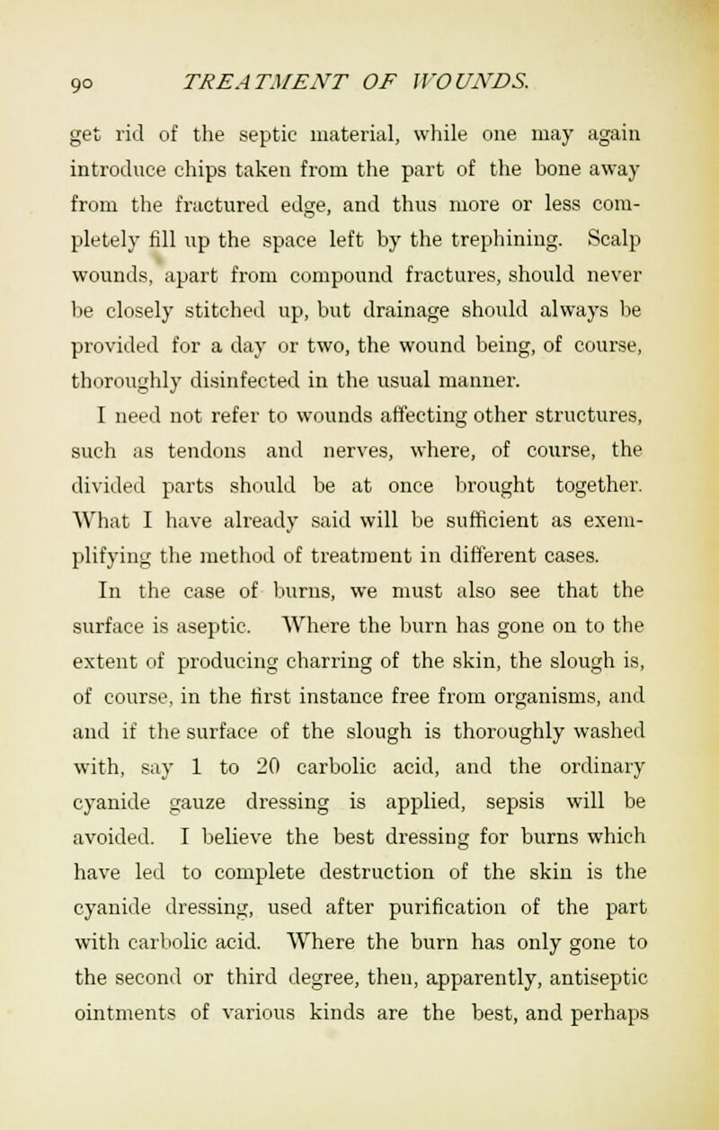 get rid of the septic material, while one may again introduce chips taken from the part of the bone away from the fractured edge, and thus more or less com- pletely fill up the space left by the trephining. Scalp wounds, apart from compound fractures, should never be closely stitched up, but drainage should always be provided for a day or two, the wound being, of course, thoroughly disinfected in the usual manner. I need not refer to wounds affecting other structures, such as tendons and nerves, where, of course, the divided parts should be at once lirought together. What I have already said will be sufficient as exem- plifying the method of treatment in different cases. In the case of burns, we must also see that the surface is aseptic. AVhere the )jurn has gone on to the extent of producing charring of the skin, the slough is, of course, in the first instance free from organisms, and and if the surface of the slough is thoroughly washed with, say 1 to 20 carbolic acid, and the ordinary cyanide gauze dressing is applied, sepsis will be avoided. I believe the best dressing for burns which have led to complete destruction of the skin is the cyanide dressing, used after purification of the part with carbolic acid. Where the burn has only gone to the second or third degree, then, apparently, antiseptic ointments of various kinds are the best, and perhaps