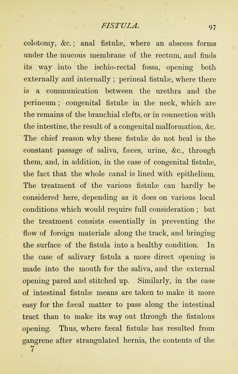 FISTULA. colotomy, &c.; anal fistula, where an abscess forms under the mucous membrane of the rectum, and finds its way into the ischio-rectal fossa, opening both externally and internally ; perineal fistuLe, where there is a communication between the urethra and the perineum ; congenital fistulte in the neck, which are the remains of the branchial clefts, or in connection with the intestine, the result of a congenital malformation, &c. The chief reason why these fistula do not heal is the constant passage of saliva, fteces, urine, &c., through them, and, in addition, in the case of congenital fistulae, the fact that the whole canal is lined with epithelium. The treatment of the various fistulse can hardly be considered here, depending as it does on various local conditions which would require full consideration ; but the treatment consists essentially in preventing the flow of foreign materials along the track, and bringing the surface of the fistula into a healthy condition. In the case of salivary fistula a more direct opening is made into the mouth for the saliva, and the external opening pared and stitched up. Similarly, in the case of intestinal fistuhe means are taken to make it more easy for the ftecal matter to pass along the intestinal tract than to make its way out through the fistulous opening. Thus, where ffecal fistulte has resulted from gangrene after strangulated hernia, the contents of the 7