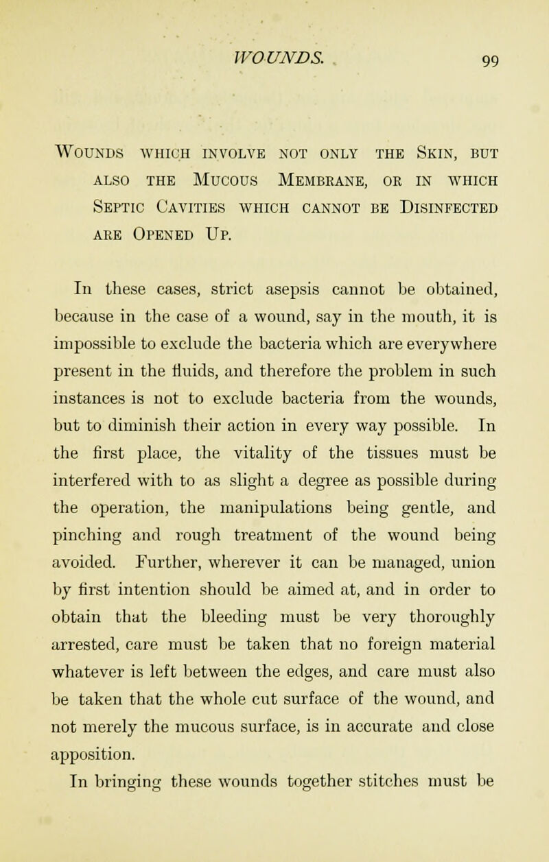 Wounds which involve not only the Skin, but ALSO the Mucous Membrane, or in which Septic Cavities which cannot be Disinfected are Opened Up. In these cases, strict asepsis cannot lie obtained, because in the case of a wound, say in the mouth, it is impossible to exclude the bacteria which are everywhere present in the fluids, and therefore the problem in such instances is not to exclude bacteria from the wounds, but to diminish their action in every way possible. In the first place, the vitality of the tissues must be interfered with to as slight a degree as possible during the operation, the manipulations being gentle, and pinching and rough treatment of the wound being avoided. Further, wherever it can be managed, union by first intention should be aimed at, and in order to obtain that the bleeding must be very thoroughly arrested, care must be taken that no foreign material whatever is left between the edges, and care must also be taken that the whole cut surface of the wound, and not merely the mucous surface, is in accurate and close apposition. In bringing these wounds together stitches must be