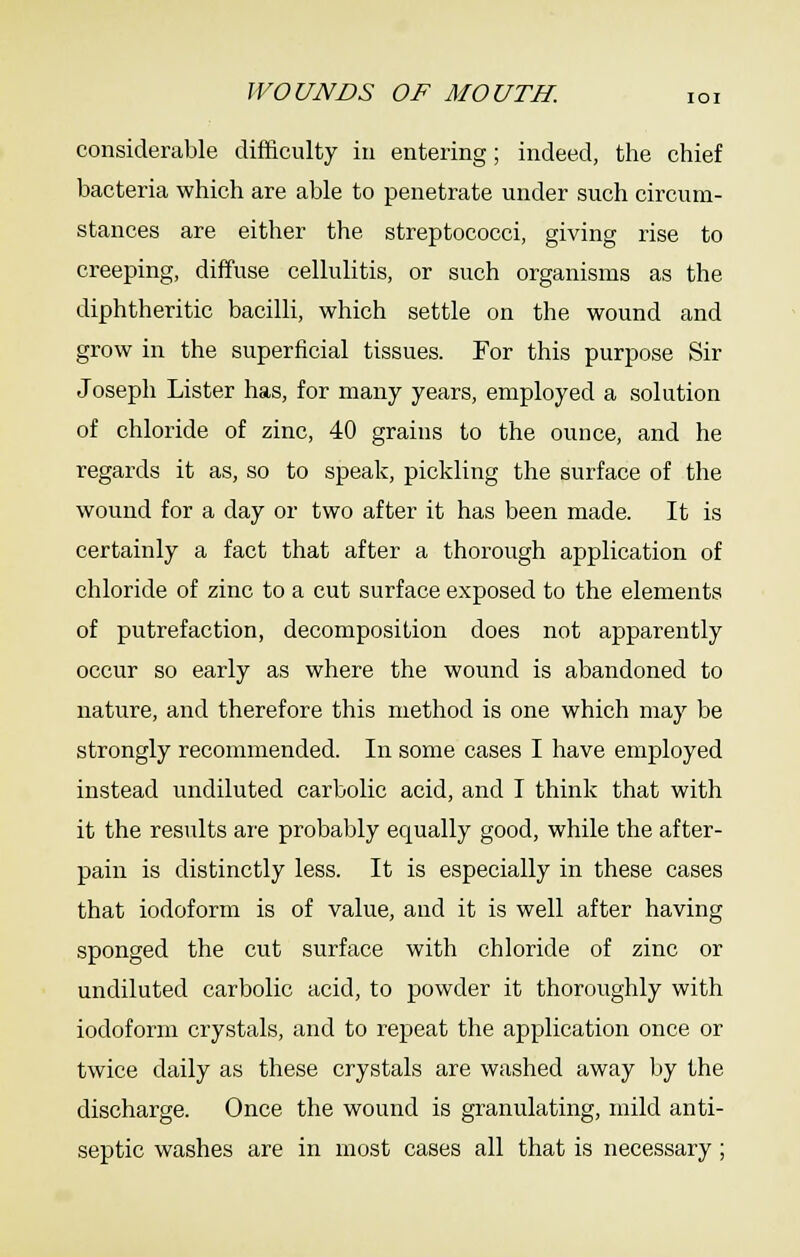 WOUNDS OF MOUTH. loi considerable difficulty in entering; indeed, the chief bacteria which are able to penetrate under such circum- stances are either the streptococci, giving rise to creeping, diffuse cellulitis, or such organisms as the diphtheritic bacilli, which settle on the wound and grow in the superficial tissues. For this purpose Sir Joseph Lister has, for many years, employed a solution of chloride of zinc, 40 grains to the ounce, and he regards it as, so to speak, pickling the surface of the wound for a day or two after it has been made. It is certainly a fact that after a thorough application of chloride of zinc to a cut surface exposed to the elements of putrefaction, decomposition does not apparently occur so early as where the wound is abandoned to nature, and therefore this method is one which may be strongly recommended. In some cases I have employed instead undiluted carbolic acid, and I think that with it the results are probably equally good, while the after- pain is distinctly less. It is especially in these cases that iodoform is of value, and it is well after having sponged the cut surface with chloride of zinc or undiluted carbolic acid, to powder it thoroughly with iodoform crystals, and to repeat the application once or twice daily as these crystals are washed away by the discharge. Once the wound is granulating, mild anti- septic washes are in most cases all that is necessary;