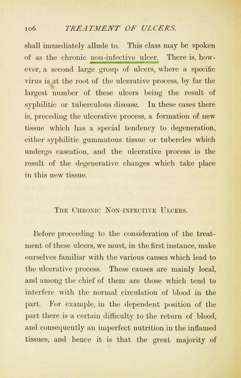 shall iinmediately allude to. This class may be spoken of as the chronic non-infective ulcer. There is, how- ever, a second large group of ulcers, where a specific virus is at the root of tlie ulcerative process, by far the largest nuinlier of these ulcers lieing tlie result of sypliilitic or tulierculous disease. In these cases there is, preceding the ulcerative process, a formation of new tissue which has a special tendency to degeneration, either syphilitic gummatous tissue or tubercles which undergo caseation, and the ulcerative process is the result of tlie degenerative changes whicli take place in this new tissue. The CiiKoxic Non-infective Ulcers. Before proceeding to the consideration of the treat- ment of these ulcers, we must, in the first instance, make ourselves familiar with the various causes which lead to the ulcerative process. These causes are mainly local, and among the chief of them are those which tend to interfere with the normal circulation of IJood in the part. For example, in the dependent position of the part there is a certain difficulty to the return of blood, and consequently an imperfect nutrition in the inflamed tissues, and hence it is that the great majority of