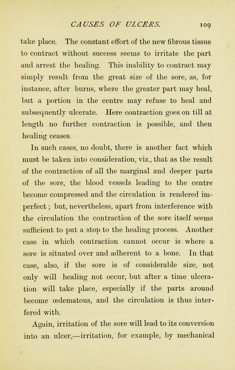 take place. The constant effort of the new fibrous tissue to contract without success seems to irritate the part and arrest the healing. This inaliility to contract may simply result from the great size of the sore, as, for instance, after burns, where the greater part may heal, but a portion in the centre may refuse to heal and subsequently ulcerate. Here contraction goes on till at length no further contraction is possible, and then healing ceases. In such cases, no doubt, there is another fact which must be taken into consideration, viz., that as the result of the contraction of all the marginal and deeper parts of the sore, the blood vessels leading to the centre become compressed and the circulation is rendered im- perfect ; but, nevertheless, apart from interference with the circulation the contraction of the sore itself seems sufficient to put a stop to the healing process. Another case in which contraction cannot occur is where a sore is situated over and adherent to a bone. In that case, also, if the sore is of considerable size, not only will healing not occur, but after a time ulcera- tion will take place, especially if the parts around become oedematous, and the circulation is thus inter- fered with. Again, irritation of the sore will lead to its conversion into an ulcer,—irritation, for example, by mechanical