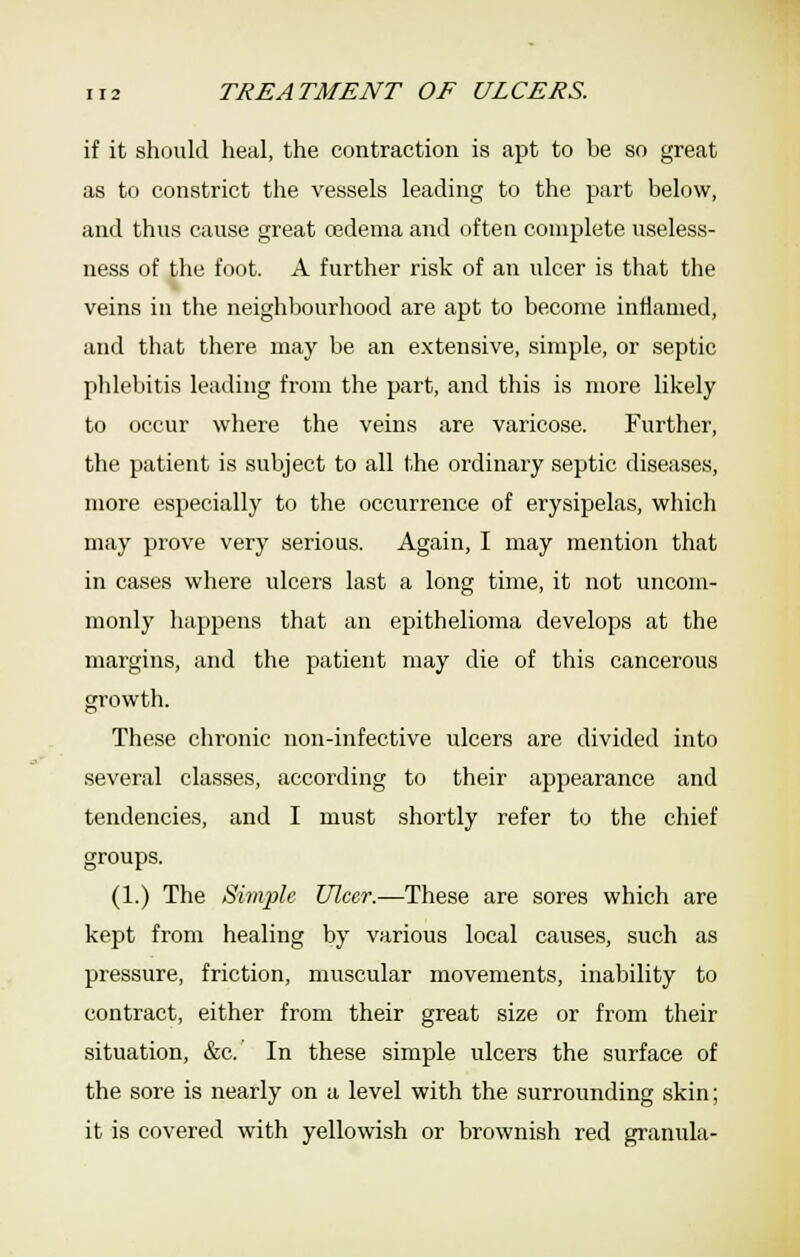 if it should heal, the contraction is apt to be so great as to constrict the vessels leading to the part below, and thus cause great cedema and often complete useless- ness of the foot. A further risk of an ulcer is that the veins in the neighbourhood are apt to become inflamed, and that there may be an extensive, simple, or septic phlebitis leading from the part, and this is more likely to occur where the veins are varicose. Further, the patient is subject to all the ordinary septic diseases, more especially to the occurrence of erysipelas, which may prove very serious. Again, I may mention that in cases where ulcers last a long time, it not uncom- monly happens that an epithelioma develops at the margins, and the patient may die of this cancerous growth. These chronic non-infective ulcers are divided into several classes, according to their appearance and tendencies, and I must shortly refer to the chief groups. (1.) The Simple Ulcer.—These are sores which are kept from healing by various local causes, such as pressure, friction, muscular movements, inability to contract, either from their great size or from their situation, &c. In these simple ulcers the surface of the sore is nearly on a level with the surrounding skin; it is covered with yellowish or brownish red granula-