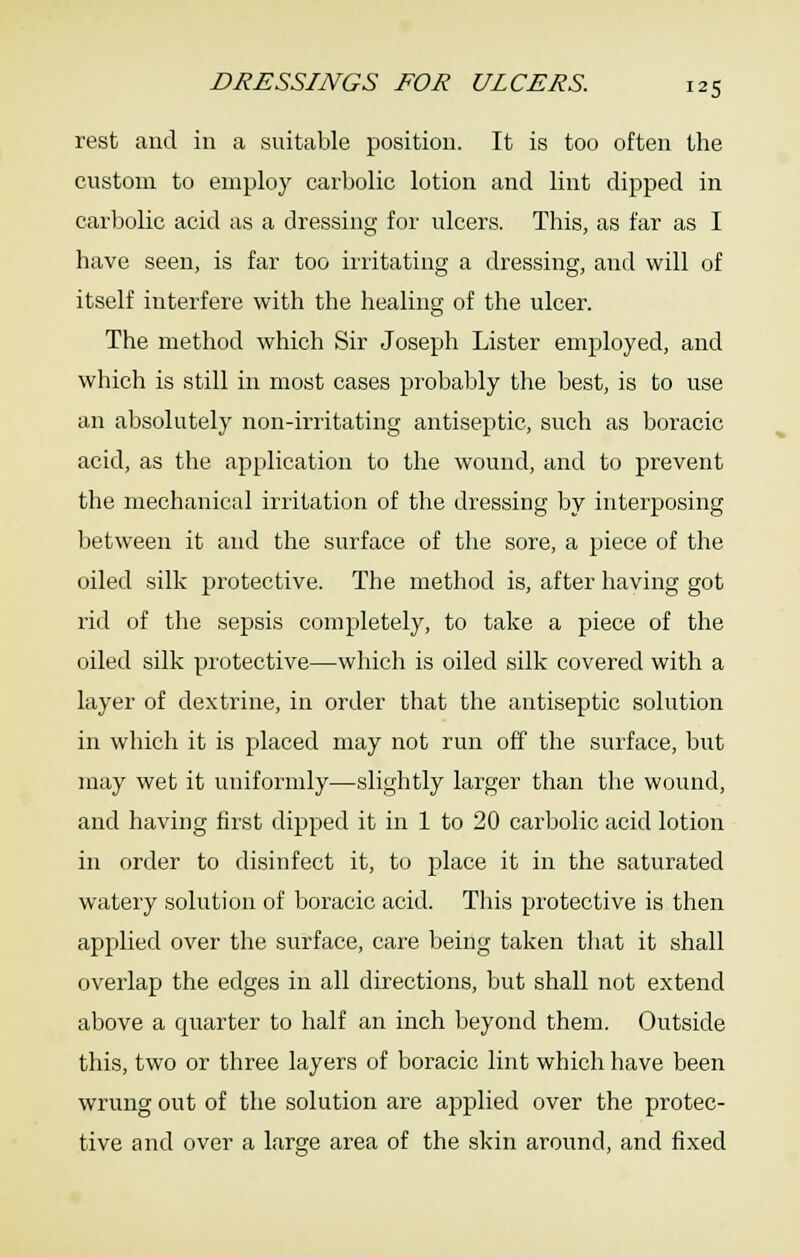 rest and in a suitable position. It is too often the custom to employ carbolic lotion and lint dipped in carbolic acid as a dressing for ulcers. This, as far as I have seen, is far too irritating a dressing, and will of itself interfere with the healing of the ulcer. The method which Sir Joseph Lister employed, and which is still in most cases probably the best, is to use an absolutely non-irritating antiseptic, such as boracic acid, as the application to the wound, and to prevent the mechanical irritation of the dressing by interposing between it and the surface of the sore, a piece of the oiled silk protective. The method is, after having got rid of the sepsis completely, to take a piece of the oiled silk protective—which is oiled silk covered with a layer of dextrine, in order that the antiseptic solution in which it is placed may not run off the surface, but may wet it uniformly—slightly larger than the wound, and having first dipped it in 1 to 20 carbolic acid lotion in order to disinfect it, to place it in the saturated watery solution of boracic acid. This protective is then applied over the surface, care being taken that it shall overlap the edges in all directions, but shall not extend above a quarter to half an inch beyond them. Outside this, two or three layers of boracic lint which have been wrung out of the solution are applied over the protec- tive and over a large area of the skin around, and fixed