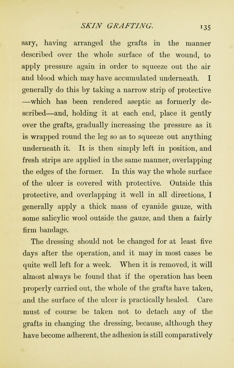 sary, having arranged the grafts in the manner described over the whole surface of the wound, to apply pressure again in order to squeeze out the air and blood which may have accumulated underneath. I generally do this by taking a narrow strip of protective —which has been rendered aseptic as formerly de- scribed—and, holding it at each end, place it gently over the grafts, gradually increasing the pressure as it is wrapped round the leg so as to squeeze out anything underneath it. It is then simply left in position, and fresh strips are applied in the same manner, overlapping the edges of the former. In this way the whole surface of the ulcer is covered with protective. Outside this protective, and overlapping it well in all directions, I generally apply a thick mass of cyanide gauze, with some salicylic wool outside the gauze, and then a fairly firm bandage. The dressing should not be changed for at least five days after the operation, and it may in most cases be quite well left for a week. When it is removed, it will almost always be found that if the operation has been properly carried out, the whole of the grafts have taken, and the surface of the ulcei' is practically healed. Care must of course be taken not to detach any of the grafts in changing the dressing, because, although they have become adherent, the adhesion is still comparatively