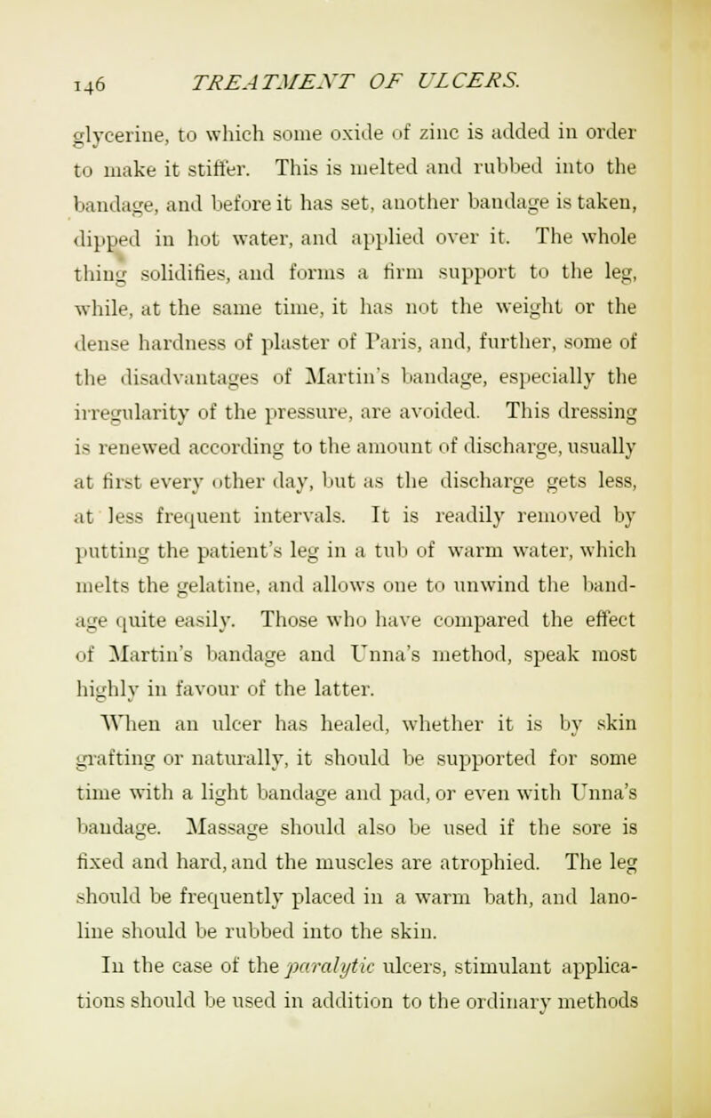 glycerine, to which some oxide of zinc is added in order to make it stifter. This is melted and rubbed into the bandage, and before it has set, another bandage is taken, dipped in hot water, and applied over it. The whole thing solidifies, and forms a tirm support to the leg, ■while, at the same time, it has not the weight or the dense hardness of plaster of Paris, and, further, some of the disadvantages of Martin's bandage, especially the irregularity of the pressure, are avoided. This dressing is renewed according to the amount of discharge, usually at first every other day, but as the discharge gets less, at less frequent intervals. It is readily removed by putting the patient's leg in a tub of warm water, which melts the gelatine, and allows one to unwind the liand- age quite easily. Those who have compared the effect of Martin's bandage and Unna's method, speak most highly in favour of the latter. AVhen an ulcer has healed, whether it is Ijy skin grafting or naturally, it should be supported fiir some time with a light liandage and pad, or even with l^nna's bandage. Massage should also Ije used if the sore is fixed and hard, and the muscles are atrophied. The leg .should be frequently placed in a warm bath, and lano- line should be rubbed into the skin. In the case of the paralytic ulcers, stimulant applica- tions should be used in addition to tlie ordinary methods