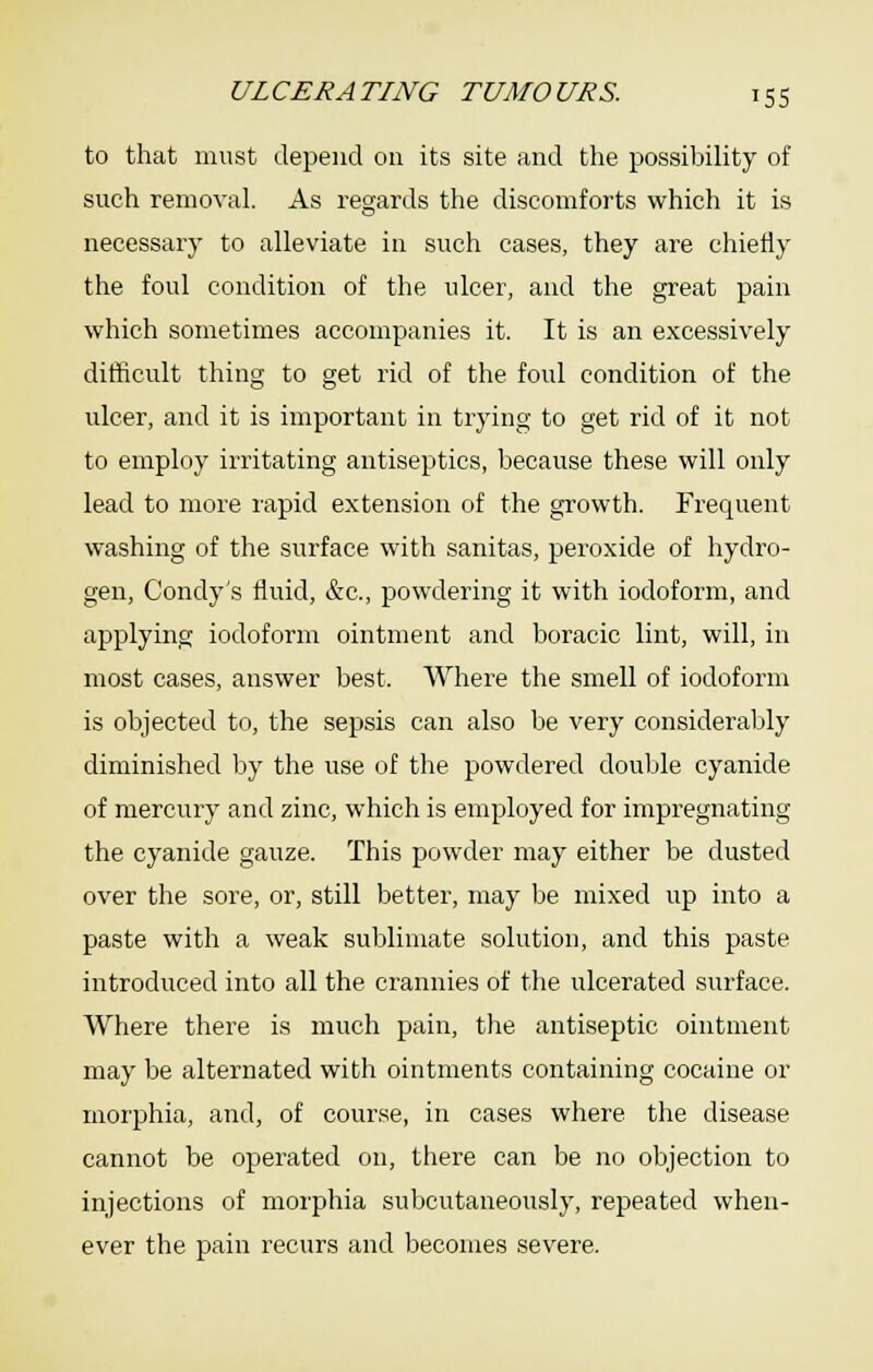 to that must depend on its site and the possilDility of such removal. As regards the discomforts which it is necessary to alleviate in such cases, they are chiefly the foul condition of the ulcer, and the great pain which sometimes accompanies it. It is an excessively difficult thing to get rid of the foul condition of the ulcer, and it is important in trying to get rid of it not to employ irritating antiseptics, because these will only lead to more rapid extension of the growth. Frequent washing of the surface with sanitas, peroxide of hydro- gen, Condy's fluid, &c., powdering it with iodoform, and applying iodoform ointment and boracic lint, will, in most cases, answer best. Where the smell of iodoform is objected to, the sepsis can also be very considerably diminished by the use of the powdered double cyanide of mercury and zinc, which is employed for impregnating the cyanide gauze. This powder may either be dusted over the sore, or, still better, may be mixed up into a paste with a weak sublimate solution, and this paste introduced into all the crannies of the ulcerated surface. Where there is much pain, the antiseptic ointment may be alternated with ointments containing cocaine or morphia, and, of course, in cases where the disease cannot be operated on, there can be no objection to injections of morphia subcutaneously, repeated when- ever the pain recurs and becomes severe.