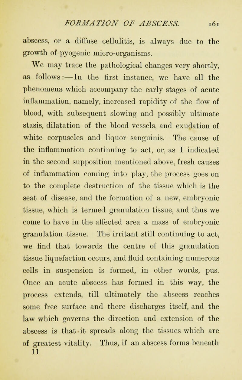 abscess, or a diffuse cellulitis, is always due to the growth of pyogenic micro-organisms. We may trace the pathological changes very shortly, as follows:—In the first instance, we have all the phenomena which accompany the early stages of acute inflammation, namely, increased rapidity of the flow of blood, with subsequent slowing and possibly ultimate stasis, dilatation of the blood vessels, and exudation of white corpuscles and liquor sanguinis. The cause of the inflammation continuing to act, or, as I indicated in the second supposition mentioned above, fresh causes of inflammation coming into play, the process goes on to the complete destruction of the tissue which is the seat of disease, and the formation of a new, embryonic tissue, which is termed granulation tissue, and thus we come to have in the affected area a mass of embryonic granulation tissue. The irritant still continuing to act, we find that towaids the centre of this granulation tissue liquefaction occurs, and fluid containing numerous cells in suspension is formed, in other words, pus. Once an acute abscess has formed in this way, the process extends, till ultimately the abscess reaches some free surface and there discharges itself, and the law which governs the direction and extension of the abscess is that it spreads along the tissues which are of greatest vitality. Thus, if an abscess forms beneath 11