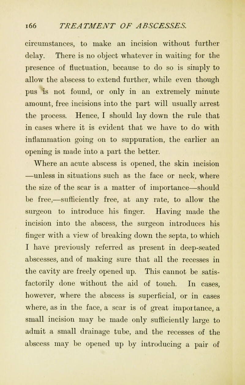 circumstances, to make an incision without further delay. There is no object whatever in waiting for the presence of fluctuation, because to do so is simply to allow the abscess to extend further, while even though pus Is not found, or only in an extremely minute amount, free incisions into the part will usually arrest the process. Hence, I should lay down the rule that in cases where it is evident that we have to do with inflammation going on to suppuration, the earlier an opening is made into a part the better. Where an acute abscess is opened, the skin incision —unless in situations such as the face or neck, where the size of the scar is a matter of importance—should be free,—sufficiently free, at any rate, to allow the surgeon to introduce his finger. Having made the incision into the abscess, the surgeon introduces his finger with a view of breaking down the septa, to whicii I have previously referred as present in deep-seated abscesses, and of making sure that all the recesses in the cavity are freely opened up. This cannot be satis- factorily done without the aid of touch. In cases, however, where the abscess is superficial, or in cases where, as in the face, a scar is of great impoi tance, a small incision may be made only sufficiently large to admit a small drainage tube, and the recesses of the abscess may l)e opened up by introducing a pair of