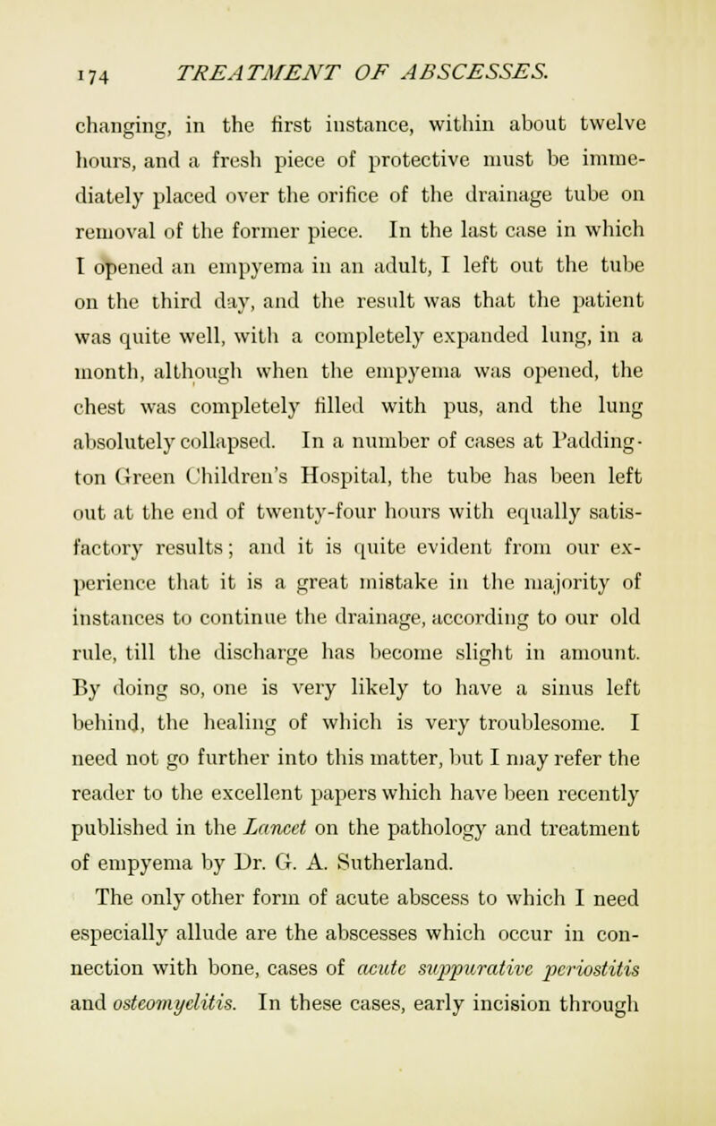 changinsr, in the first instance, within about twelve hours, and a fresh piece of protective must be imme- diately placed over the orifice of tlie drainage tube on removal of the former piece. In the last case in which I opened an empyema in an adult, I left out the tube on the third day, and the result was that the patient was quite well, with a completely expanded lung, in a month, although when tlie empyema was opened, the chest was completely filled with pus, and the lung absolutely collapsed. In a number of cases at Padding- ton Green Children's Hospital, the tube has been left out at the end of twenty-four hours with equally satis- factory results; and it is quite evident from our ex- perience that it is a great mistake in the majority of instances to continue the drainage, according to our old rule, till the discharge has become slight in amount. By doing so, one is very likely to have a sinus left behind, the healing of wliich is very troublesome. I need not go further into this matter, liut I may refer the reader to the excellent papers which have Ijeen recently published in the Lancet on the pathology and treatment of empyema by Dr. G. A. Sutherland. The only other form of acute abscess to whicli I need especially allude are the abscesses which occur in con- nection with bone, cases of (wute suppurative periostitis and osteomyelitis. In these cases, early incision through