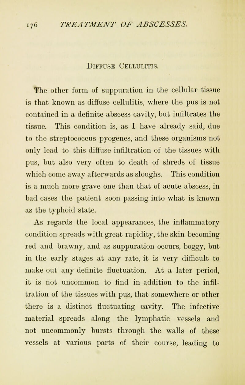 Diffuse Cellulitis. The other form of suppuration in the cellular tissue is that known as diffuse cellulitis, where the pus is not contained in a definite abscess cavity, hut infiltrates the tissue. This condition is, as I have already said, due to the stieptococcus pyogenes, and these organisms not only lead to this diffuse infiltration of the tissues with pus, Itut also very often to death of shreds of tissue which come away afterwards as sloughs. This condition is a much more grave one than that of acute abscess, in bad cases the patient soon passing into what is known as the typhoid state. As regards the local appearances, the inflammatory condition spreads with great rapidity, the skin becoming red and brawny, and as suppuration occurs, boggy, but in the early stages at any rate, it is very difficult to make out any definite fluctuation. At a later period, it is not uncommon to find in addition to the infil- tration of the tissues with pus, that somewhere or other there is a distinct fluctuating cavity. The infective material spreads along the lymphatic vessels and not uncommonly bursts through the walls of these vessels at various parts of their course, leading to