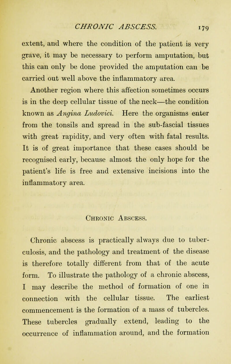 extent, and where the condition of the patient is very grave, it may be necessary to perform amputation, but this can only be done provided the amputation can be carried out well above the intiammatory area. Another region where this affection sometimes occurs is in the deep cellular tissue of the neck—the condition known as A^igina Zudovici. Here the organisms enter from the tonsils and spread in the sub-fascial tissues with great rapidity, and very often with fatal results. It is of great importance that these cases should be recognised early, because almost the only hope for the patient's life is free and extensive incisions into the inflammatory area. Chronic Abscess. Chronic abscess is practically always due to tuber- culosis, and the pathology and treatment of the disease is therefore totally different from that of the acute form. To illustrate the pathology of a chronic abscess, I may describe the method of formation of one in connection with the cellular tissue. The earliest commencement is the formation of a mass of tubercles. These tubercles gi'adually extend, leading to the occurrence of inflammation around, and the formation