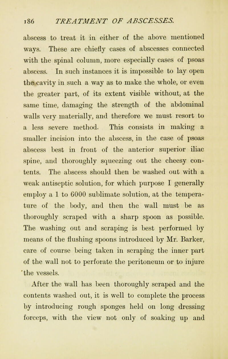 abscess to treat it in either of the above mentioned ways. These are chietly cases of abscesses connected with the spinal column, more especially cases of psoas abscess. In such instances it is impossible to lay open the cavity in such a way as to make the whole, or even the greater part, of its extent visible without, at the same time, damaging the strength of the abdominal walls very materially, and therefore we must resort to a less severe method. This consists in making a smaller incision into the abscess, in the case of psoas abscess best in front of the anterior superior iliac spine, and thoroughly squeezing out the cheesy con- tents. The abscess should then be washed out with a weak antiseptic solution, for which purpose I generally employ a 1 to GOOO suljlimate solution, at the tempera- ture of the liody, and then the wall must be as thoroughly scraped with a sharp spoon as possible. The washing out and scraping is best performed by means of the flushing spoons introduced by Mr. Barker, care of course being taken in scraping the inner part of the wall not to perforate the peritoneum or to injure 'the vessels. After the wall has l>een thoroughly scraped and the contents washed out, it is well to complete the process liy introducing rough sponges held on long dressing forceps, with the view not only of soaking up and