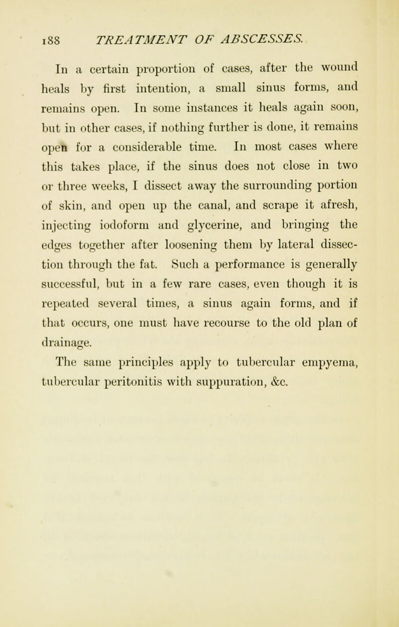 In a certain proportion of cases, after the wound heals by first intention, a small sinus forms, and remains open. In some instances it heals again soon, but in other cases, if nothing further is done, it remains open for a considerable time. In most cases where this takes place, if the sinus does not close in two or three weeks, I dissect away the surrounding portion of skin, and open up the canal, and scrape it afresh, injecting iodoform and glycerine, and bringing the edges together after loosening them l)y lateral dissec- tion through the fat. Such a performance is generally successful, but in a few rare cases, even though it is repeated several times, a sinus again forms, and if that occurs, one must have recourse to the old plan of drainage. The same principles apply to tubercular empyema, tubercular peritonitis with suppuration, &c.