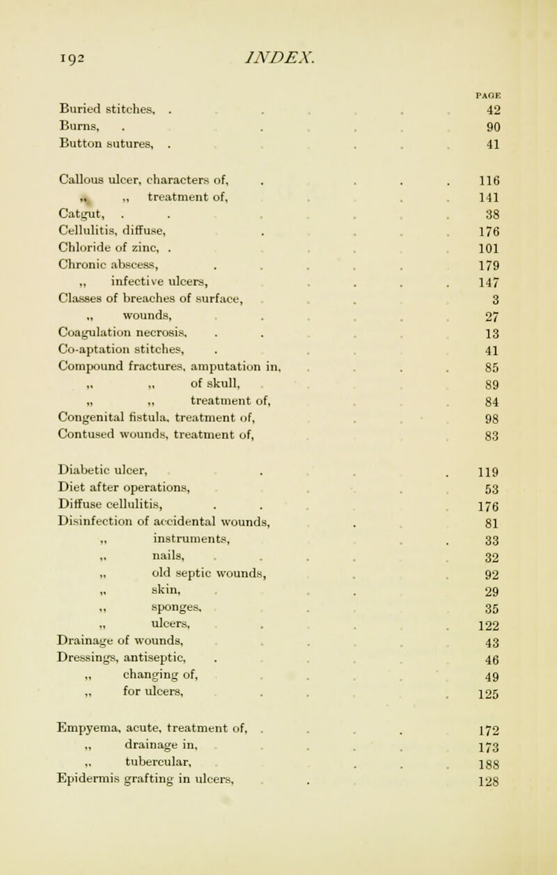 Buried stitches. Burns, Button sutures. PAGE ■12 90 41 Callous ulcer, characters of, ,« .. treatment of, Cati,ait, Cellulitis, diffuse, Chloride of zinc, . Chronic abscess, ,, infective ulcers, Classes of breaches of surface, ,. wounds. Coagulation necrosis. Co-aptation stitches. Compound fractures, amputation in. of skull. „ ,, treatment of. Congenital fistula, treatment of. Contused wounds, treatment of, 116 141 38 176 101 179 147 3 27 13 41 85 89 84 98 83 Diabetic ulcer, Diet after operations, Diffuse cellulitis, Disinfection of accidental wounds, „ instruments, „ nails, „ old septic wounds, „ skin, ,, sponges, „ ulcers, Drainage of wounds, Dressings, antiseptic, ,, changing of, „ for ulcers, 119 53 176 81 33 32 92 29 35 122 43 46 49 125 Empyema, acute, treatment of, „ drainage in. tubercular. Epidermis grafting in ulcers. 172 173 188 128