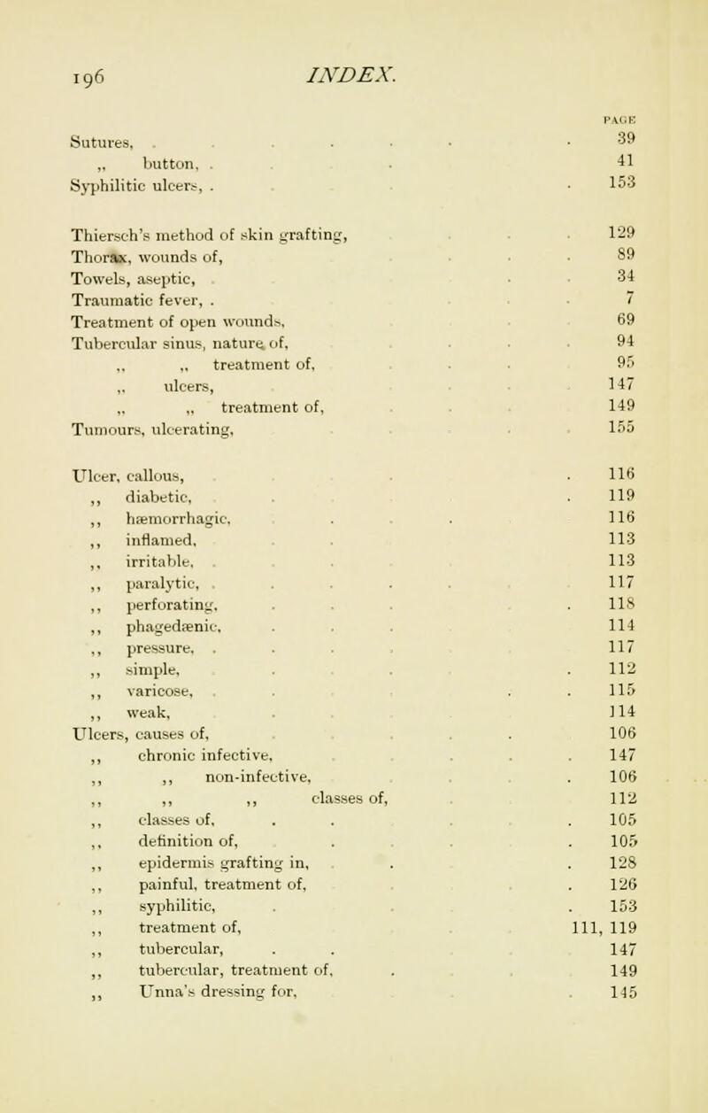 Sutures, ,, button, Sj'philitic ulcers, PACK 39 41 153 Thiersch's method of skin yrafting, Thorax, wounds of, Towels, aseptic, Traumatic fever, . Treatment of open wounds. Tubercular sinus, naturt; of, „ „ treatment of, ulcers, „ „ treatment of. Tumours, ulceratincj. 129 89 34 7 69 94 95 147 149 155 Ulcer, callous, ,, diabetic, ,, hsemorrhagic, ,, inflamed, ,, irritable. ,, paralytic, . ,, perforating, ,, pha^'edienic, ,, pressure. ,, simple, ,, varicose, ,, weak. XTlcers, causes of, ,, chronic infective, ,, ,, non-infective, ,, ,, ,, classes of, ,, classes of, ,, definition of, ,, epidermis grafting in, ,, painful, treatment of, ,, syphilitic, ,, treatment of. ,, tubercular, ,, tubercular, treatment of, Unna's dressing for. 116 119 116 113 113 117 118 114 117 112 115 114 106 147 106 112 105 105 128 126 153 111, 119 147 149 145