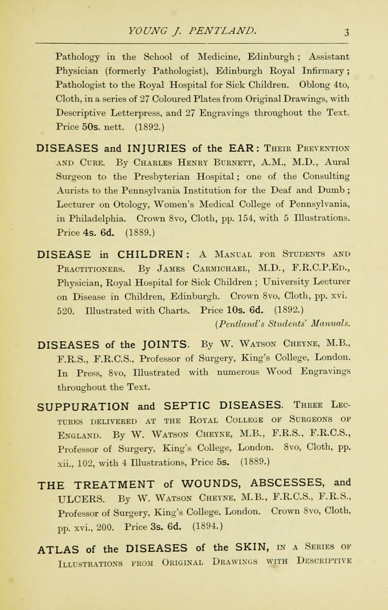 Pathology in the School of Medicine, Edinburgh; Assistant Physician (formerly Pathologist), Edinburgh Royal Infirmary; Pathologist to the Royal Hospital for Sick Children. Oblong 4to, Cloth, in a series of 27 Coloured Plates from Original Drawings, with Descriptive Letterpress, and 27 Engravings throughout the Text. Price 50s. nett. (1892.) DISEASES and INJURIES of the EAR: Theie Prevention AND Cure. By Charles Heney Burnett, A.M., M.D., Aural Surgeon to the Presbyterian Hospital; one of the Consulting Aurists to the Pennsylvania Institution for the Deaf and Dumb ; Lecturer on Otology, Women's Medical College of Pennsylvania, in Philadelphia. Cro\vn 8vo, Cloth, pp. 154, with 5 Illustrations. Price 4s. 6d. (1889.) DISEASE in CHILDREN: A Manual eor Students and Practitioners. By James Carmichael, M.D., F.R.C.P.Ed., Physician, Royal Hospital for Sick Children ; University Lecturer on Disease in Children, Edinburgh. Crown 8vo, Clotli, pp. xvi. 520. IDustrated with Charts. Price 10s. 6d. (1892.) (Pentland's Students Manuals. DISEASES of the JOINTS. By W. Watson Chbyne, M.B., F.R.S., r.R.C.S., Professor of Surgery, King's College, London. In Pre.os, 8vo, Illustrated with numerous Wood Engravings throughout the Text. SUPPURATION and SEPTIC DISEASES. Three Leo- TURKS DELIVERED AT THE ROYAL COLLEGE OF SURGEONS OF England. By W. Watson Cheyne, M.B., F.R.S., F.R.C.S., Professor of Surgery, King's College, London. 8vo, Cloth, pp. xii., 102, with 4 Illustrations, Price 5s. (1889.) THE TREATMENT of WOUNDS, ABSCESSES, and ULCERS. By W. Watson Cheyne, M.B., F.R.C.S., F.R.S., Professor of Surgery, King's College, London. Crown 8vo, Cloth, pp. xvi., 200. Price 3s. 6d. (1894.) ATLAS of the DISEASES of the SKIN, in a Series of Illustrations from Original Drawings with Descriptive