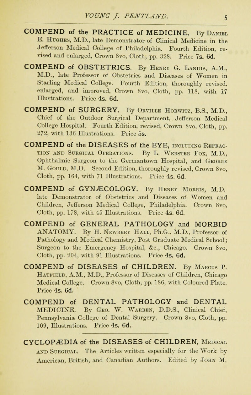 COMPEND of the PRACTICE of MEDICINE. By Daniel E. Hughes, M.D., late Demonstrator of Clinical Medicine in the Jefferson Medical College of Philadelphia. Fourth Edition, re- \-ised and enlarged. Crown 8vo, Cloth, pp. 328. Price 7s. 6d. COMPEND of OBSTETRICS. By Henry G. Landis, A.M., M.D., late Professor of Obstetrics and Diseases of Women in Starling Medical College. Fourth Edition, thoroughly revised, enlarged, and improved, Crown Svo, Cloth, pp. 118, with 17 Illustrations. Price 4s. 6d. COMPEND of SURGERY. By Orville Hoewitz, B.S., M.D., Chief of the Outdoor Surgical Department, Jeiterson Medical College Hospital. Fourth Edition, revised. Crown Svo, Cloth, pp. 272, with 136 Illustrations. Price 5s. COMPEND of the DISEASES of the EYE, including Refrac- tion AND Surgical Operations. By L. Webster Fox, M.D., Ophthalmic Surgeon to the Germantown Hospital, and George M. Gould, M.D. Second Edition, thoroughly revised, Crown Svo, Cloth, pp. 164, with 71 Illustrations. Price 4s. 6d. COMPEND of GYNECOLOGY. By Henrv Morris, M.D. late Demonstrator of Obstetrics and Diseases of Women and Children, .Jefferson Medical College, Philadelphia. Crown Svo, Cloth, pp. 178, witli 45 Illustrations. Price 4s. 6d. COMPEND of GENERAL PATHOLOGY and MORBID ANATOMY. By H. Newbery Hall, Ph.G.. M.D., Professor of Pathology and Medical Chemistry, Post Graduate Medical School; Surgeon to the Emergency Hospital, &c., Chicago. Crown Svo, Cloth, pp. 204, with 91 Illustrations. Price 4s. 6d. COMPEND of DISEASES of CHILDREN. By Marcus P. Hatfield, A.M., M.D., Professor of Diseases of Children, Chicago Medical College. Crown Svo, Cloth, pp. 186, with Coloured Plate. Price 4s. 6d. COMPEND of DENTAL PATHOLOGY and DENTAL MEDICINE. By Geo. W. Warren, D.D.S., Clinical Chief, Penn.sylvania College of Dental Surgery. Crown Svo, Cloth, pp. 109, Illustrations. Price 4s. 6d. CYCLOPAEDIA of the DISEASES of CHILDREN, Medical -AND Surgical. The Articles written especially for the Work by American, British, and Canadian Authors. Edited by John M.