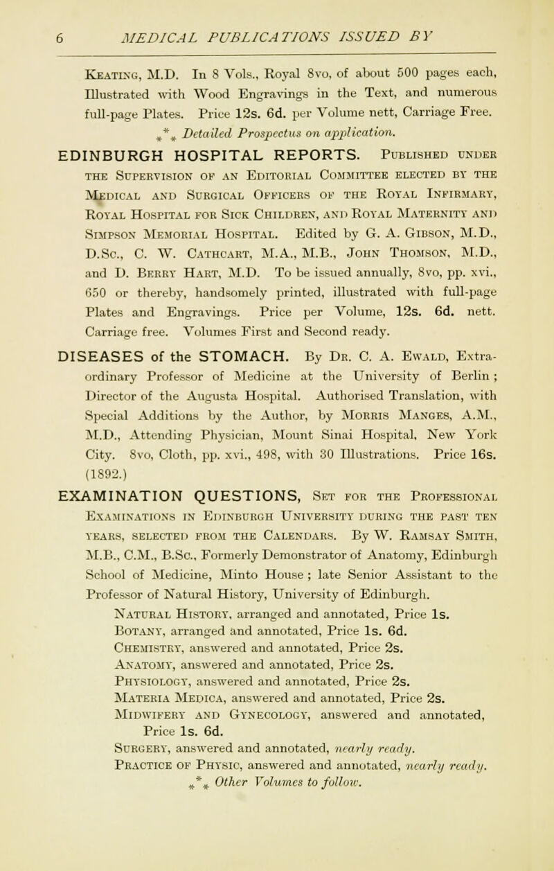 Keatixg, JI.D. In 8 Vols., Royal 8vo, of about 500 pages each, Illustrated with Wood Engravings in the Text, and numerous full-page Plates. Price 12s. 6d. per Volume nett, Carriage Free. ^*, Detailed Prosjjectns on application. EDINBURGH HOSPITAL REPORTS. Published under THE Supervision ok .\n Editorial Committee elected by the ik^dical and surgic.-il officers of the royal infirmary, Royal Hospital for Sick Children, and Royal Maternity and Simpson Memorial Hospital. Edited by G. A. Gibson, M.D., D.Sc, C. W. Cathcart, M.A., M.B., John Thomson, M.D., ■and D. Berry Hart, M.D. To be issued annually, 8vo, pp. xvi., 650 or thereby, handsomely printed, illustrated with full-page Plates and Engravings. Price per Volume, 12s. 6d. nett. Carriage free. Volumes First and Second ready. DISEASES of the STOMACH. By Dr. C. A. Ewald, Extra- ordinary Professor of Medicine at the University of Berlin ; Director of the Augusta Hospital. Authorised Translation, with Special Additions by the Author, by Morris Manges, A.M., M.D., Attending Physician, Mount Sinai Hospital, New York City. 8vo, Cloth, pp. xvi., 498, with 30 Illustrations. Price 16s. (1892.) EXAMINATION QUESTIONS, Set for the Professional Examinations in Edinburgh University during the past ten years, selected from the Calendars. By W. Ramsay Smith, M.E., CM., B.Sc, Formerly Demonstrator of Anatomy, Edinburgh School of Medicine, Minto House ; late Senior Assistant to the Professor of Natural History, University of Edinburgh. Natural History, arranged and annotated, Price Is. BOT.\NY, arranged and annotated. Price Is. 6d. Chemistry, answered and annotated, Price 2s. An.\T0MY, answered and annotated. Price 2s. Physiology, answered and annotated. Price 2s. Materia Medica, answered and annotated. Price 2s. Midwifery and Gynecology, answered and annotated. Price Is. 6d. Surgery, answered and annotated, nearly ready. Practice of Physic, answered and annotated, nearly ready. ^*^ Other Volumes to follov:.