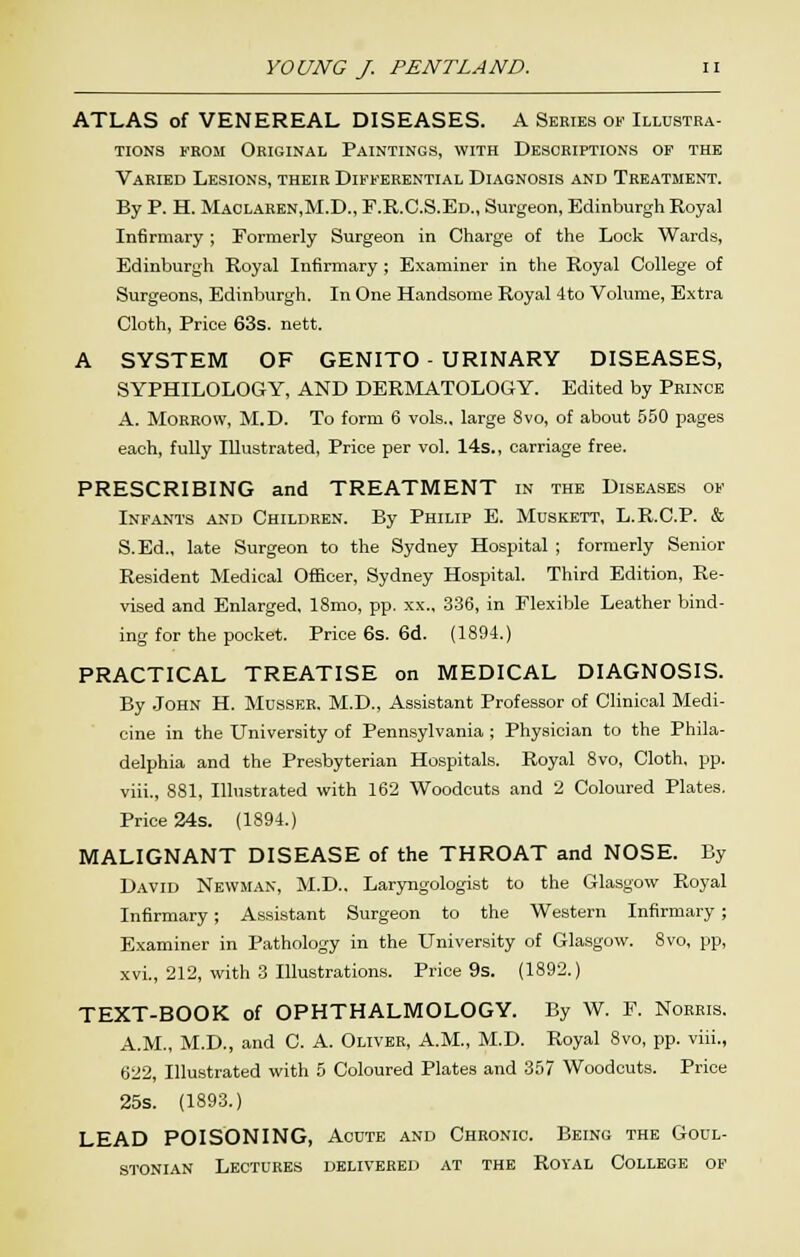 ATLAS of VENEREAL DISEASES. A Series of Illustra- tions FROM Original Paintings, with Descriptions of the Varied Lesions, their Differential Diagnosis and Treatment. By P. H. Maclaren.M.D., F.R.C.S.Ed., Surgeon, Edinburgh Royal Infirmary ; Formerly Surgeon in Charge of the Look Wards, Edinburgh Royal Infirmary; Examiner in the Royal College of Surgeons, Edinburgh. In One Handsome Royal 4to Volume, Extra Cloth, Price 63s. nett. A SYSTEM OF GENITO - URINARY DISEASES, SYPHILOLOGY, AND DERMATOLOGY. Edited by Prince A. Morrow, M.D. To form 6 vols., large 8vo, of about 550 pages each, fully Illustrated, Price per vol. 14s., carriage free. PRESCRIBING and TREATMENT in the Diseases of Infants and Children. By Philip E. Muskett, L.R.C.P. & S.Ed., late Surgeon to the Sydney Hospital ; formerly Senior Resident Medical Officer, Sydney Hospital. Third Edition, Re- vised and Enlarged, 18mo, pp. xx., 336, in Flexible Leather bind- ing for the pocket. Price 6s. 6d. (1894.) PRACTICAL TREATISE on MEDICAL DIAGNOSIS. By .John H. Musser. M.D., Assistant Professor of Clinical Medi- cine in the University of Pennsylvania ; Physician to the Phila- delphia and the Presbyterian Hospitals. Royal Svo, Cloth, pp. viii., 881, Illustrated with 162 Woodcuts and 2 Coloured Plates. Price 24s. (1894.) MALIGNANT DISEASE of the THROAT and NOSE. By David Newman, M.D.. Laryngologist to the Glasgow Royal Infirmary; Assistant Surgeon to the Western Infirmary ; Examiner in Pathology in the University of Glasgow. Svo, pp, xvi., 212, with 3 Illustrations. Price 9s. (1892.) TEXT-BOOK of OPHTHALMOLOGY. By W. P. Norris. A.M., M.D., and C. A. Oliver, A.M., M.D. Royal Svo, pp. viii., 622, Illustrated with 5 Coloured Plates and 357 Woodcuts. Price 25s. (1S93.) LEAD POISONING, Acute and Chronic. Being the Goul- STONIAN Lectures delivered at the Royal College of