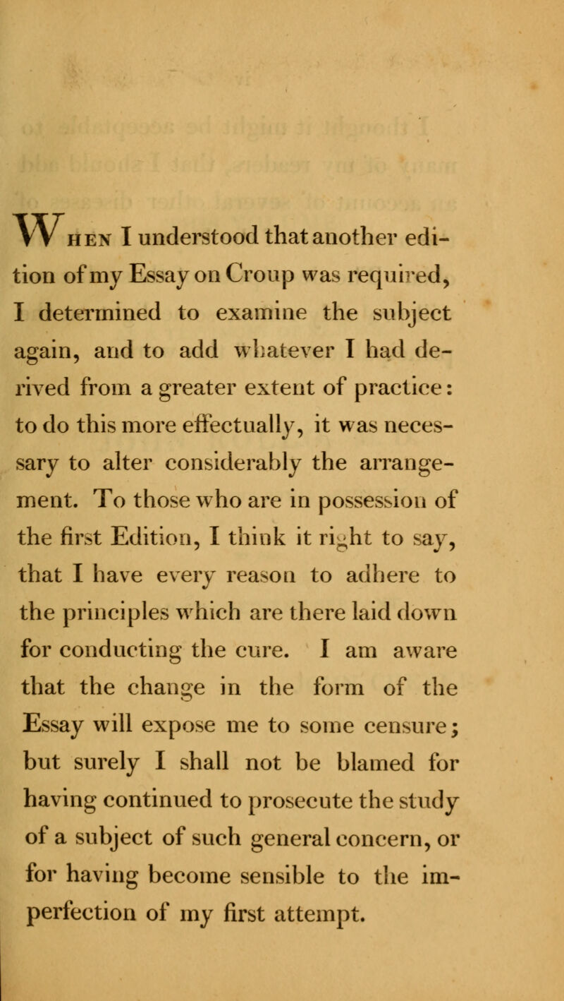 VV hen I understood that another edi- tion of my Essay on Croup was required, I determined to examine the subject again, and to add whatever I had de- rived from a greater extent of practice: to do this more effectually, it was neces- sary to alter considerably the arrange- ment. To those who are in possession of the first Edition, I think it ri^ht to say, that I have every reason to adhere to the principles which are there laid down for conducting the cure. I am aware that the change in the form of the Essay will expose me to some censure; but surely I shall not be blamed for having continued to prosecute the study of a subject of such general concern, or for having become sensible to the im- perfection of my first attempt.