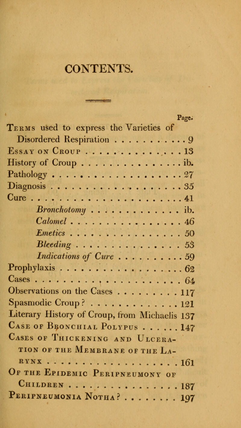 CONTENTS. Page. Terms used to express the Varieties of Disordered Respiration 9 Essay on Croup 13 History of Croup ib. Pathology 27 Diagnosis 35 Cure 41 Bronchotomy ib. Calomel 46 Emetics 50 Bleeding 53 Indications of Cure 59 Prophylaxis Q% Cases t 64 Observations on the Cases 117 Spasmodic Croup ? 121 Literary History of Croup, from Michaelis 137 Case of Bronchial Polypus 147 Cases of Thickening and Ulcera- tion of the Membrane of the La- rynx 161 Of the Epidemic Peripneumony of Children 187 Peripneumonia Notha? 197