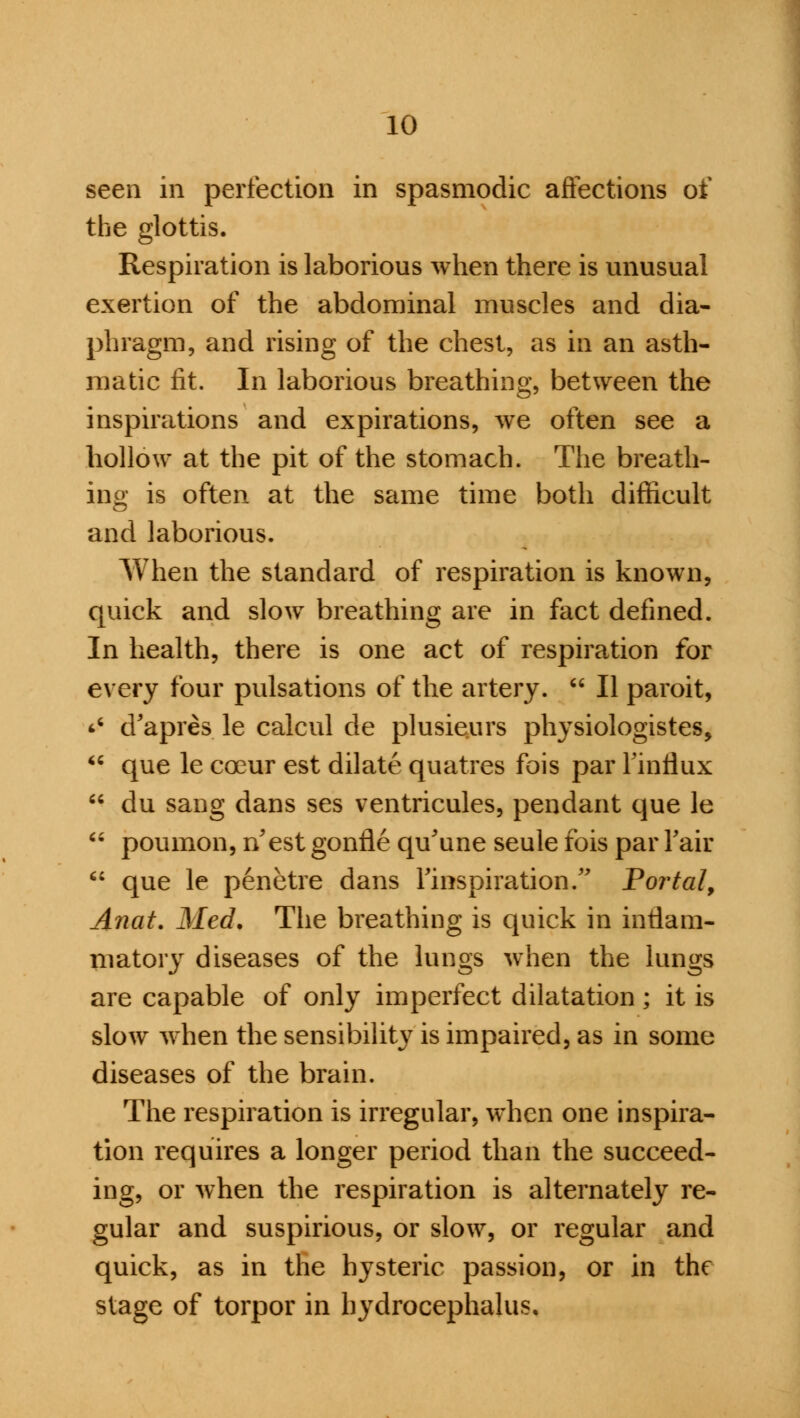 seen in perfection in spasmodic affections of the glottis. Respiration is laborious when there is unusual exertion of the abdominal muscles and dia- phragm, and rising of the chest, as in an asth- matic fit. In laborious breathing, between the inspirations and expirations, we often see a hollow at the pit of the stomach. The breath- ing is often at the same time both difficult and laborious. When the standard of respiration is known, quick and slow breathing are in fact defined. In health, there is one act of respiration for every four pulsations of the artery.  II paroit, s d'apres le calcul de plusieurs physiologistes,  que le coeur est dilate quatres fois par Finflux  du sang dans ses ventricules, pendant que le  poumon, n'est gonfle qu'une seule fois par Fair  que le penetre dans ^inspiration. Portal, Anat. Med. The breathing is quick in inflam- matory diseases of the lungs when the lungs are capable of only imperfect dilatation ; it is slow when the sensibility is impaired, as in some diseases of the brain. The respiration is irregular, when one inspira- tion requires a longer period than the succeed- ing, or when the respiration is alternately re- gular and suspirious, or slow, or regular and quick, as in the hysteric passion, or in the stage of torpor in hydrocephalus.