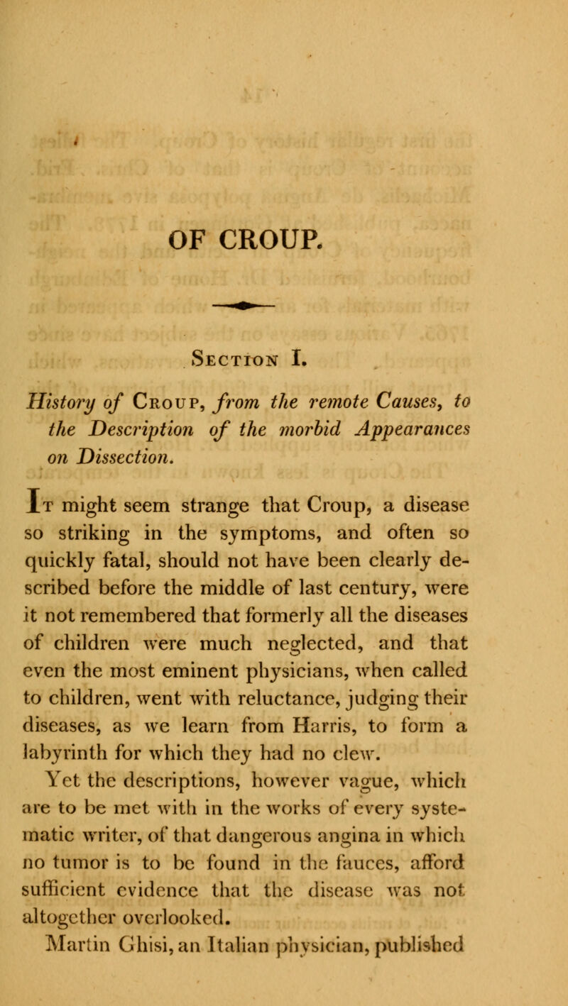 OF CROUP. Section I. History of Croup, from the remote Causes, to the Description of the morbid Appearances on Dissection. It might seem strange that Croup, a disease so striking in the symptoms, and often so quickly fatal, should not have been clearly de- scribed before the middle of last century, were it not remembered that formerly all the diseases of children were much neglected, and that even the most eminent physicians, when called to children, went with reluctance, judging their diseases, as we learn from Harris, to form a labyrinth for which they had no clew. Yet the descriptions, however vague, which are to be met with in the works of every syste- matic writer, of that dangerous angina in which no tumor is to be found in the fauces, afford sufficient evidence that the disease was not altogether overlooked. Martin Ghisi,an Italian physician, published