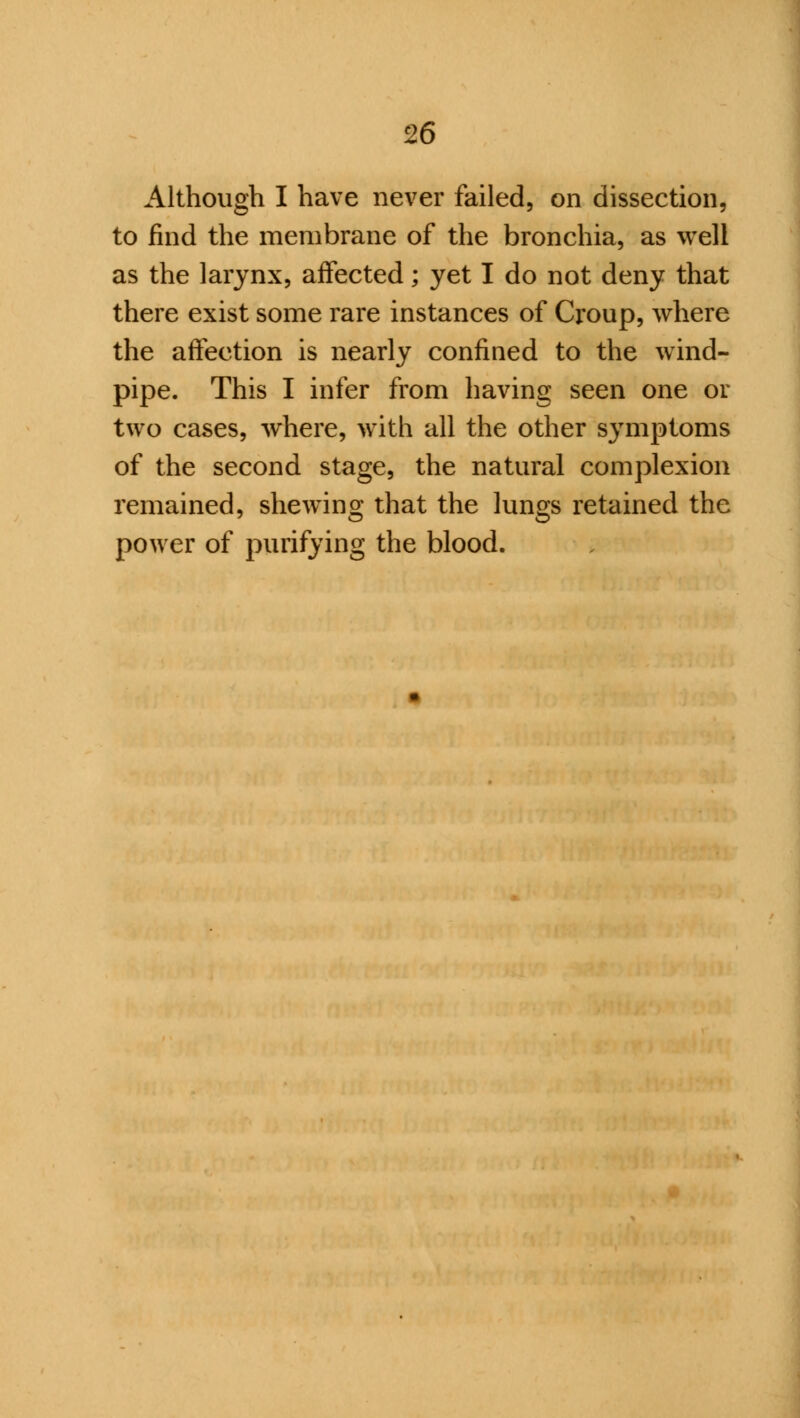 Although I have never failed, on dissection, to find the membrane of the bronchia, as well as the larynx, affected; yet I do not deny that there exist some rare instances of Croup, where the affection is nearly confined to the wind- pipe. This I infer from having seen one or two cases, where, with all the other symptoms of the second stage, the natural complexion remained, shewing that the lungs retained the power of purifying the blood.