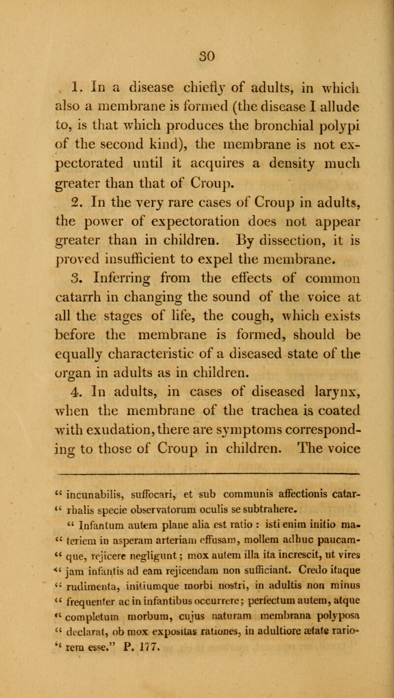 1. In a disease chiefljT of adults, in which also a membrane is formed (the disease I allude to, is that which produces the bronchial polypi of the second kind), the membrane is not ex- pectorated until it acquires a density much greater than that of Croup. 2. In the very rare cases of Croup in adults, the power of expectoration does not appear greater than in children. By dissection, it is proved insufficient to expel the membrane. 3. Inferring from the effects of common catarrh in changing the sound of the voice at all the stages of life, the cough, which exists before the membrane is formed, should be equally characteristic of a diseased state of the organ in adults as in children. 4. In adults, in cases of diseased larynx, when the membrane of the trachea is coated with exudation, there are symptoms correspond- ing to those of Croup in children. The voice  incunabilis, suffocari, et sub communis affectionis catar-  rbalis specie observatorum oculis se subtrahere.  Infantum autem plane alia est ratio : istienim initio ma-  teriem in asperam arteriam effusarn, mollem adhuc paucam- M que, rejicere negligunt; mox autem ilia ita increscit, ut vires 4' jam infantis ad earn rejicendam non sufficiant. Credo itaque  rudimenta, initiumque morbi nostri, in adultis non minus  frequenter ac in infantibus occurrere; pertectum autem, atque  completum morbum, cuius naturam membrana polyposa u declarat, ob mox expositas rationes, in adultiore aetate rario-  rem esse. P. 177.