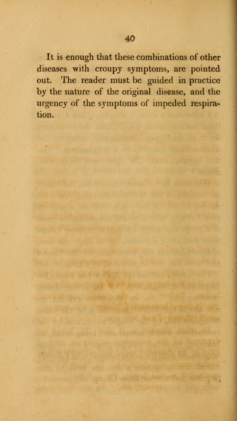 It is enough that these combinations of other diseases with croupy symptoms, are pointed out. The reader must be guided in practice by the nature of the original disease, and the urgency of the symptoms of impeded respira- tion.