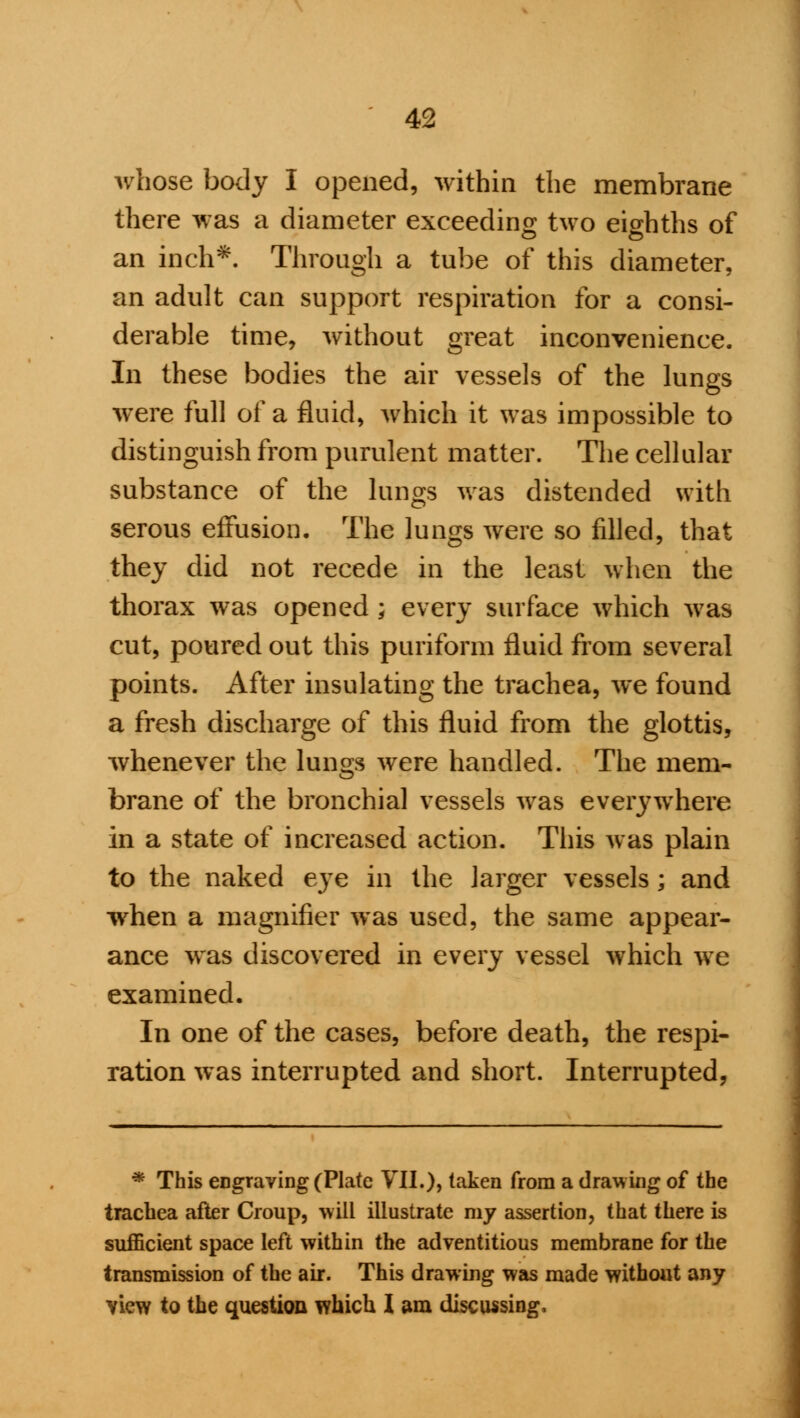 whose body I opened, within the membrane there was a diameter exceeding two eighths of an inch*. Through a tube of this diameter, an adult can support respiration for a consi- derable time, without great inconvenience. In these bodies the air vessels of the lungs were full of a fluid, which it was impossible to distinguish from purulent matter. The cellular substance of the lungs was distended with serous effusion. The lungs were so filled, that they did not recede in the least when the thorax was opened ; every surface which was cut, poured out this puriform fluid from several points. After insulating the trachea, we found a fresh discharge of this fluid from the glottis, whenever the lungs were handled. The mem- brane of the bronchia] vessels was everywhere in a state of increased action. This was plain to the naked eye in the larger vessels; and when a magnifier was used, the same appear- ance was discovered in every vessel which we examined. In one of the cases, before death, the respi- ration was interrupted and short. Interrupted, * This eDgraving (Plate VII.), taken from a drawing of the trachea after Croup, will illustrate my assertion, that there is sufficient space left within the adventitious membrane for the transmission of the air. This drawing was made without any view to the question which 1 am discussing,