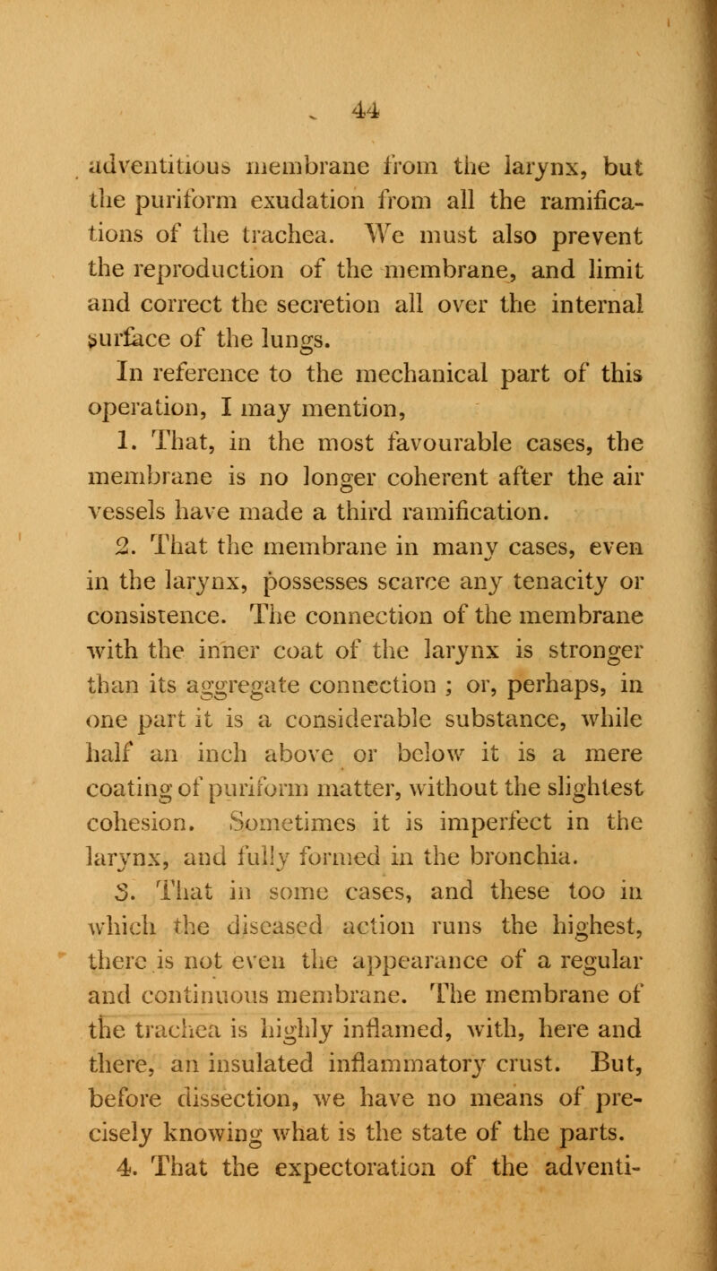 adventitious membrane from the larynx, but the puriform exudation from all the ramifica- tions of the trachea. We must also prevent the reproduction of the membrane, and limit and correct the secretion all over the internal surface of the lungs. In reference to the mechanical part of this operation, I may mention, 1. That, in the most favourable cases, the membrane is no longer coherent after the air vessels have made a third ramification. 2. That the membrane in many cases, even in the larynx, possesses scarce any tenacity or consistence. The connection of the membrane with the inner coat of the larynx is stronger than its aggregate connection ; or, perhaps, in one part it is a considerable substance, while half an inch above or below it is a mere coating of puriform matter, without the slightest cohesion. Sometimes it is imperfect in the larynx, and fully formed in the bronchia. 3. That in some cases, and these too in which the diseased action runs the highest, there is not even the appearance of a regular and continuous membrane. The membrane of the trachea is highly inflamed, with, here and there, an insulated inflammatory crust. But, before dissection, we have no means of pre- cisely knowing what is the state of the parts. 4. That the expectoration of the adventi-