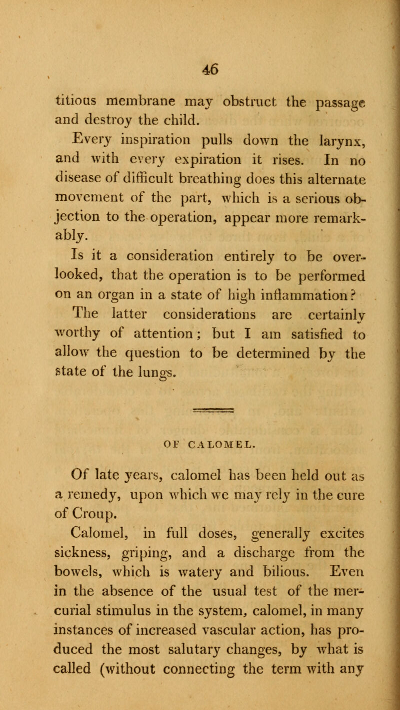 titious membrane may obstruct the passage and destroy the child. Every inspiration pulls down the larynx, and with every expiration it rises. In no disease of difficult breathing does this alternate movement of the part, which is a serious ob- jection to the operation, appear more remark- ably. Is it a consideration entirely to be over- looked, that the operation is to be performed on an organ in a state of high inflammation ? The latter considerations are certainly worthy of attention; but I am satisfied to allow the question to be determined by the state of the lungs. OF CALOMEL. Of late years, calomel has been held out as a remedy, upon which we may rely in the cure of Croup. Calomel, in full doses, generally excites sickness, griping, and a discharge from the bowels, which is watery and bilious. Even in the absence of the usual test of the mer- curial stimulus in the system, calomel, in many instances of increased vascular action, has pro- duced the most salutary changes, by what is called (without connecting the term with any