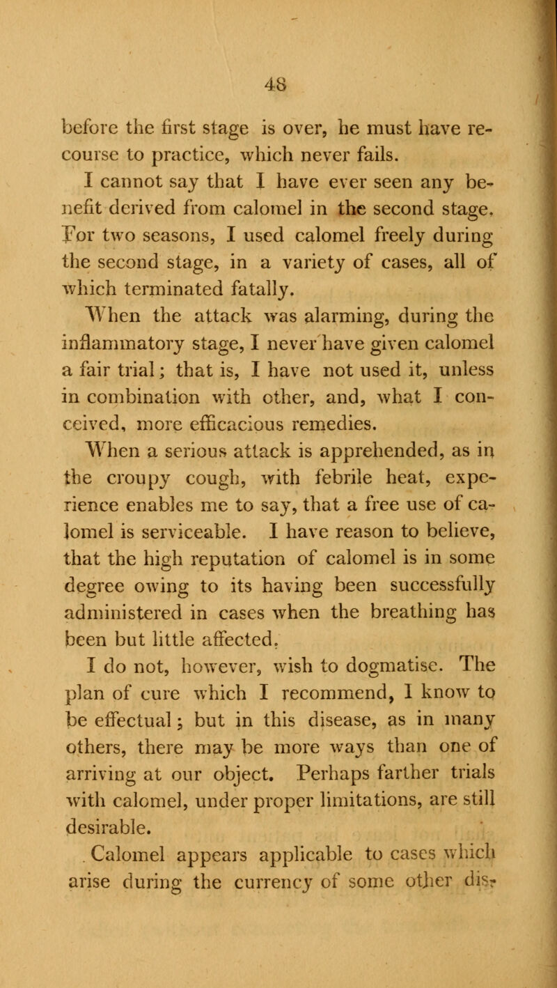before the first stage is over, he must have re- course to practice, which never fails. I cannot say that I have ever seen any be- nefit derived from calomel in the second stage. For two seasons, I used calomel freely during the second stage, in a variety of cases, all of which terminated fatally. When the attack was alarming, during the inflammatory stage, I never have given calomel a fair trial; that is, I have not used it, unless in combination with other, and, what I con- ceived, more efficacious remedies. When a serious attack is apprehended, as in the croupy cough, with febrile heat, expe- rience enables me to say, that a free use of ca- lomel is serviceable. I have reason to believe, that the high reputation of calomel is in some degree owing to its having been successfully administered in cases when the breathing has been but little affected. I do not, however, wish to dogmatise. The plan of cure which I recommend, 1 know to be effectual; but in this disease, as in many others, there may be more ways than one of arriving at our object. Perhaps farther trials with calomel, under proper limitations, are still desirable. Calomel appears applicable to cases which arise during the currency of some other dis?