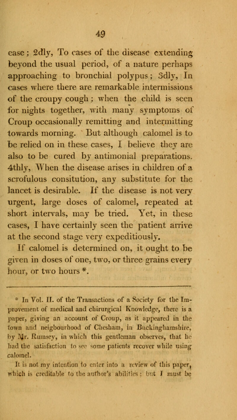 ease; 2dly, To cases of the disease extending beyond the usual period, of a nature perhaps approaching to bronchial polypus; 3dly, In cases where there are remarkable intermissions of the croupy cough; when the child is seen for nights together, with many symptoms of Croup occasionally remitting and intermitting towards morning. But although calomel is to be relied on in these cases, I believe thev are also to be cured by antimonial preparations. 4thly, When the disease arises in children of a scrofulous consitution, any substitute for the lancet is desirable. If the disease is not very urgent, large doses of calomel, repeated at short intervals, may be tried. Yet, in these cases, I have certainly seen the patient arrive at the second stage very expeditiously. If calomel is determined on, it ought to be given in doses of one, two, or three grains every hour, or two hours *. * In Vol. II. of the Transactions of a Society for the Im- provement of medical and chirurgical Knowledge, there is a paper, giving an account of Croup, as it appeared in the town and neigbourhood of Chcsham, in Buckinghamshire. by ?Jr. Rumsey, in which this gentleman observes, that he had the satisfaction to see some patients recover while using calomel. It is not my intention to enter into a review of this paper, which is creditable to the author's abilities ; but I mu^t be