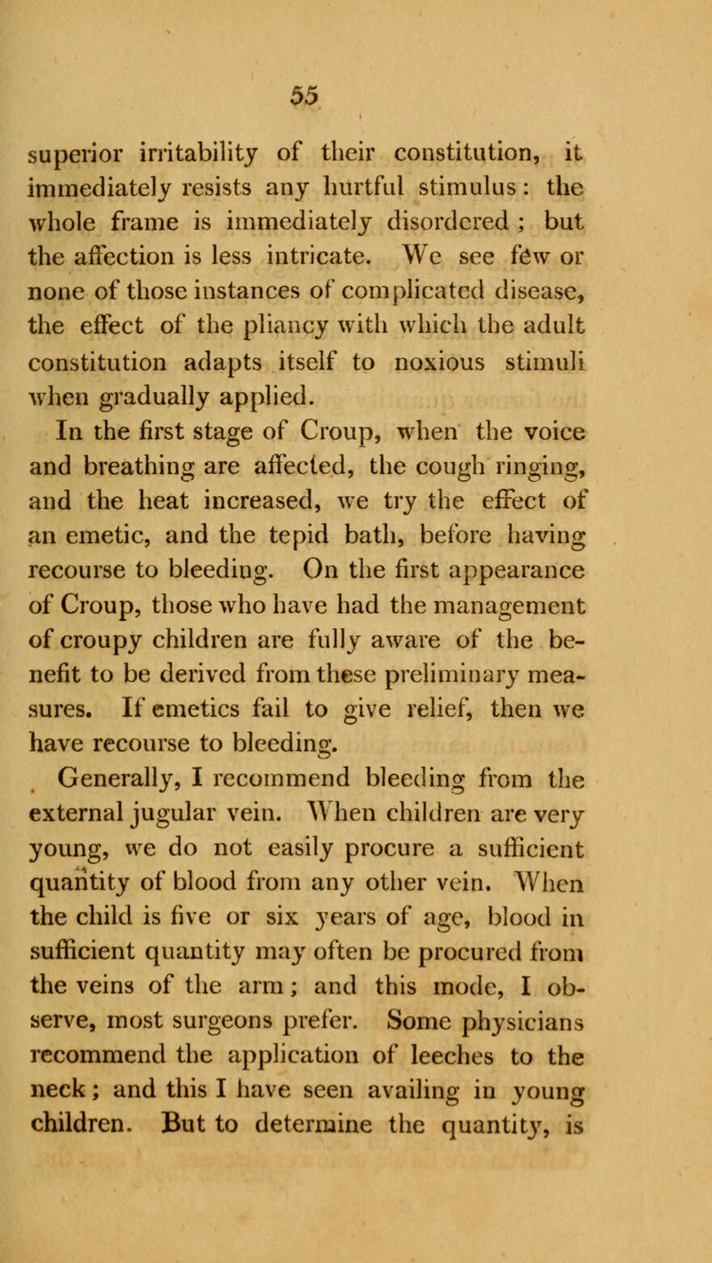 superior irritability of their constitution, it immediately resists any hurtful stimulus: the whole frame is immediately disordered ; but the affection is less intricate. We see few or none of those instances of complicated disease, the effect of the pliancy with which the adult constitution adapts itself to noxious stimuli when gradually applied. In the first stage of Croup, when the voice and breathing are affected, the cough ringing, and the heat increased, we try the effect of an emetic, and the tepid bath, before having recourse to bleeding. On the first appearance of Croup, those who have had the management of croupy children are fully aware of the be- nefit to be derived from these preliminary mea- sures. If emetics fail to give relief, then we have recourse to bleeding. Generally, I recommend bleeding from the external jugular vein. When children are very young, we do not easily procure a sufficient quantity of blood from any other vein. When the child is five or six years of age, blood in sufficient quantity may often be procured from the veins of the arm; and this mode, I ob- serve, most surgeons prefer. Some physicians recommend the application of leeches to the neck; and this I have seen availing in young children. But to determine the quanta, is