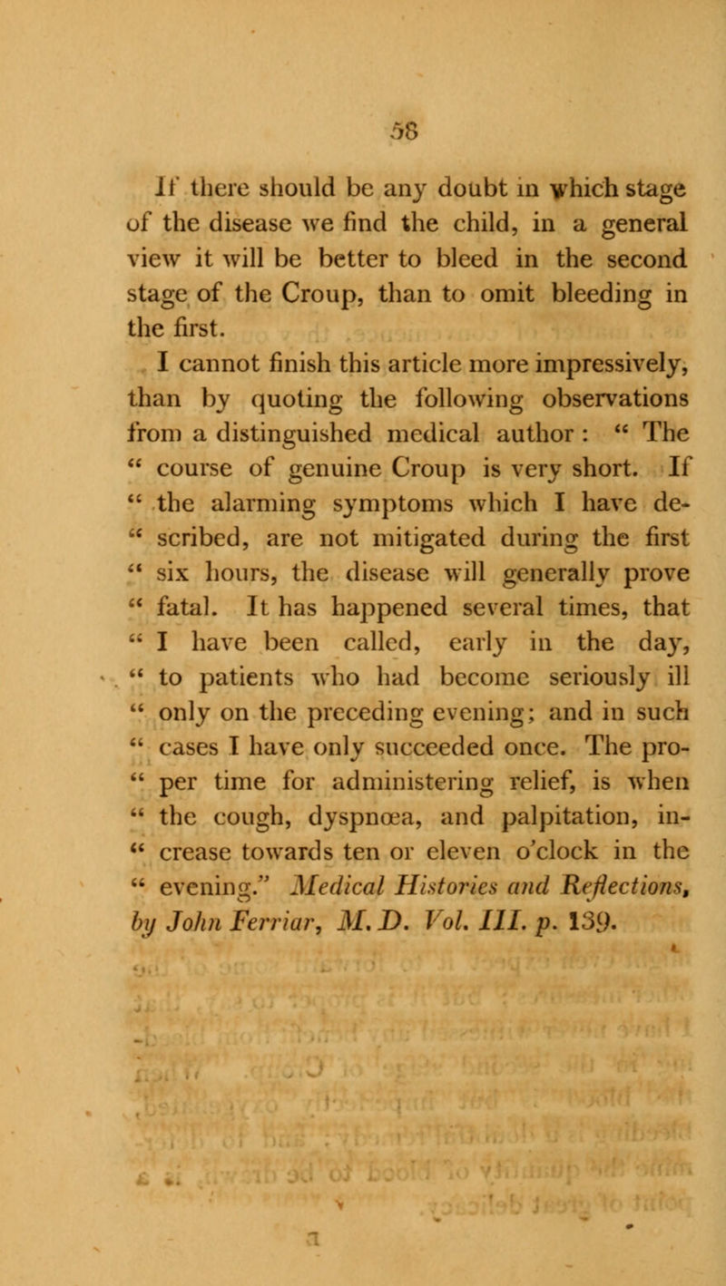 11 there should be any doubt in which stage of the disease we find the child, in a general view it will be better to bleed in the second stage of the Croup, than to omit bleeding in the first. I cannot finish this article more impressively, than by quoting the following observations from a distinguished medical author :  The  course of genuine Croup is very short. If  the alarming symptoms which I have de-  scribed, are not mitigated during the first  six hours, the disease will generally prove  fatal. It has happened several times, that i; I have been called, early in the day, '* to patients who had become seriously ill  only on the preceding evening; and in such ;* cases I have only succeeded once. The pro-  per time for administering relief, is when •• the cough, dyspnoea, and palpitation, in-  crease towards ten or eleven o'clock in the  evening. Medical Histories and Reflections, by John Ferriar, M.D. Vol IIL p. 139-