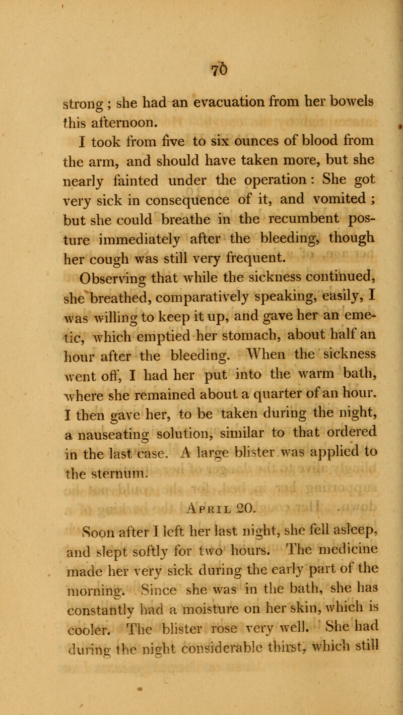 76 strong ; she had an evacuation from her bowels this afternoon. I took from five to six ounces of blood from the arm, and should have taken more, but she nearly fainted under the operation: She got very sick in consequence of it, and vomited ; but she could breathe in the recumbent pos- ture immediately after the bleeding, though her cough was still very frequent. Observing that while the sickness continued, she breathed, comparatively speaking, easily, I was willing to keep it up, and gave her an eme- tic, which emptied her stomach, about half an hour after the bleeding. When the sickness went off, I had her put into the warm bath, where she remained about a quarter of an hour. I then gave her, to be taken during the night, a nauseating solution, similar to that ordered in the last case. A large blister was applied to the sternum. April 20. Soon after 1 left her last night, she fell asleep, and slept softly for two hours. The medicine made her very sick during the early part of the morning. Since she was in the bath, she has constantly had a moisture on her skin, which is cooler. The blister rose very well. She had during the night considerable thirst, which still